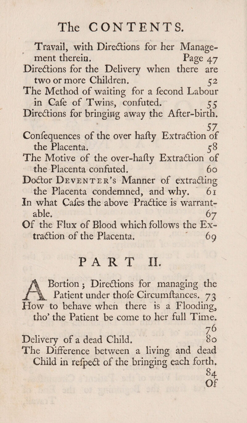 Travail, with Diredlions for her Manage* ment therein. Page 47 Diredlions for the Delivery when there are two or more Children. 52 The Method of waiting for a fecond Labour in Cafe of Twins, confuted. 55 Diredlions for bringing away the After-birth. , . 57 Confequences of the over hafty Extradlion of the Placenta. 58 The Motive of the over-hafly Extradlion of the Placenta confuted. 60 Dodlor Deventer's Manner of extradling the Placenta condemned, and why. 61 In what Cafes the above Pradtice is warrant¬ able. 67 Of the Flux of Blood which follows the Ex¬ tradlion of the Placenta. 69 PART II. A Portion; Diredlions for managing the Patient under thofe Circumftances. 73 How to behave when there is a Floodings tho’ the Patient be come to her full Time. 76 Delivery of a dead Child. 80 The Difference between a living and dead Child in refpedl of the bringing each forth. 84 Of