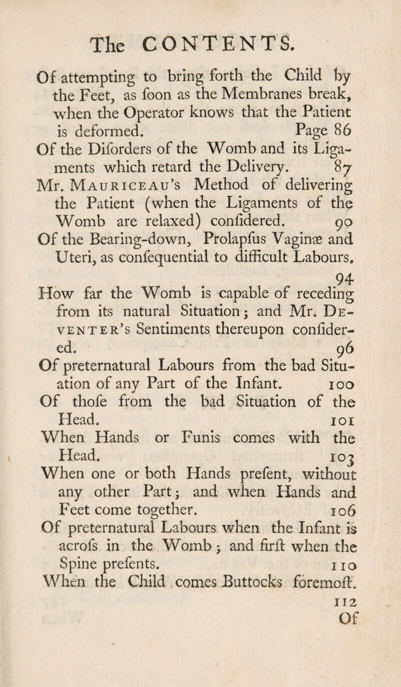 Of attempting to bring forth the Child by the Feet, as foon as the Membranes break, when the Operator knows that the Patient is deformed. Page 86 Of the Diforders of the Womb and its Liga¬ ments which retard the Delivery. 87 Mr. Mauriceau’s Method of delivering the Patient (when the Ligaments of the Womb are relaxed) confidered. 90 Of the Bearing-down, Prolapfus Vaginae and Uteri, as confequential to difficult Labours, 94- How far the Womb is capable of receding from its natural Situation; and Mr. De¬ venter's Sentiments thereupon confider¬ ed. 96 Of preternatural Labours from the bad Situ¬ ation of any Part of the Infant. 100 Of thofe from the bad Situation of the Head. 101 When Hands or Funis comes with the Head. 10 j When one or both Hands prefent, without any other Part; and when Hands and Feet come together. 106 Of preternatural Labours when the Infant is acrofs in the Womb; and firft when the Spine prefents. no When the Child comes Buttocks foremoil. 112