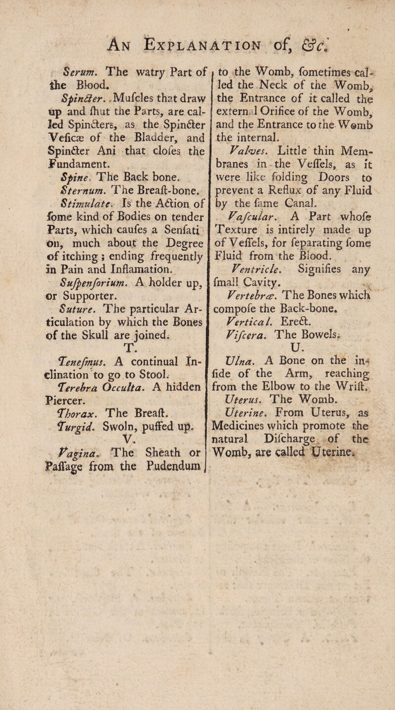 Serum. The watry Part of the Bk)od. Spinier.. Mufcles that draw up and fhut the Parts, are cal¬ led SpinSere, as the Spin&er Veficas of the Bladder, and Spin&er Ani that clofes the Fundament. Spine, The Back bone. Sternum. The Breafl-bone. Stimulate. Is the Adiion of fome kind of Bodies on tender Farts, which caufes a Senfati On, much about the Degree of itching ; ending frequently in Pain and Inflamation. Sufpenforium. A holder up, or Supporter. Suture. The particular Ar¬ ticulation by which the Bones of the Skull are joined. T. Tenefmus. A continual In¬ clination to go to Stool. Terebra Occulta. A hidden Piercer. ‘Thorax. The Bread:. Turgid. Swoln, puffed up. V. Vagina. The Sheath or Paflage from the Pudendum, to the Womb, fometimes cal¬ led the Neck of the Womb, the Entrance of it called the extern. 1 Orifice of the Womb, and the Entrance to the Womb the internal. Valves. Little thin Mem¬ branes in the Veffels, as it were like folding Doors to prevent a Reflux of any Fluid by the fame Ganal. Vafcular. A Part whofe Texture is intirely made up of Veffels, for feparating fome Fluid from the Blood. Ventricle. Signifies any fmail Cavity. Vertebra. The Bones which compofe the Back-bone. Vertica L Ereft. Vifcera. The Bowels. U. Vina. A Bone on the in- fide of the Arm, reaching from the Elbow to the WrilL Uterus. The Womb. Uterine. From Uterus, as Medicines which promote the natural Diicharge of the Womb, are called Uterine,