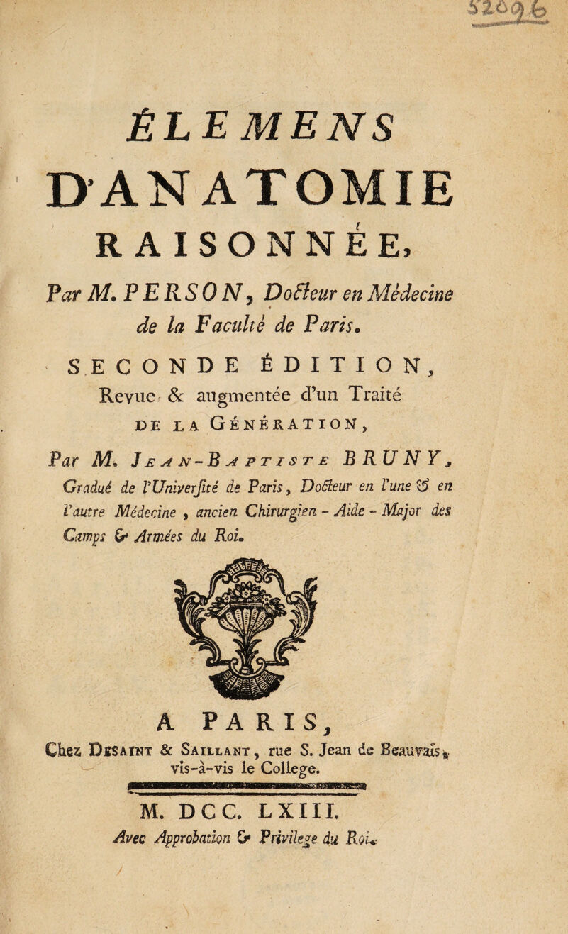 ÊLEMENS DANATOMIE RAISONNÉE, Par M. P ERSO N y Do fleur en Médecine « de la Faculté de Paris• SECONDE ÉDITION, Revue & augmentée d’un Traité DE LA GÉNÉRATION, Par M» J e a n -B a p t i s t e B RU N Y * Gradué de VUniverfité de Paris, Docteur en Vune°é en Vautre Médecine , ancien Chirurgien - Aide - Major des Camps & Armées du Roi• A PARIS, Chez DïSAInt & Saillant, rue S. Jean de Beauvais * vis-à-vis le College. M. DCC. LXIIL Avec Approbation G* Privilège du RoU /