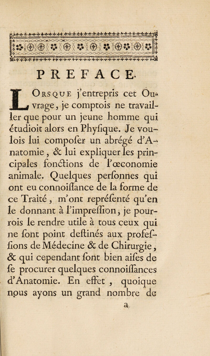 ■r+,4'4*4‘ +r4'A*4*4* 4- 4* -h 4* 4*'t*'4'4'4'•rTA-4* PREFACE- LOrsqüe j’entrepris cet Ou* vrage, je comptois ne travail¬ ler que pour un jeune homme qui étudioit alors en Phylique. Je vou- lois lui compofor un abrégé d’A- natomie , & lui expliquer les prin¬ cipales fonctions de l’œconomie animale. Quelques perlonnes qui ont eu connoiffance de la forme de ce Traité , m’ont repréfonté qu’en le donnant à l’impreffion, je pour- rois le rendre utile à tous ceux qui ne font point deftinés aux profef- lions de Médecine & de Chirurgie, 8c qui cependant font bien aifes de fo procurer quelques connoilfances d’Anatomie. En effet , quoique nous ayons un grand nombre de a