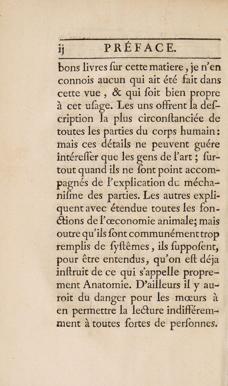 bons livres for cette matière, je n’en connois aucun qui ait été fait dans cette vue , Sc qui foit bien propre à cet uiàge. Les uns offrent la des¬ cription la plus circonftanciée de toutes les parties du corps humain : mais ces détails ne peuvent guère intérefler que les gens de l’art ; for- tout quand ils ne font point accom¬ pagnés de l’explication du mécha- nifme des parties. Les autres expli¬ quent avec étendue toutes les fon¬ ctions de l’œconomie animale; mais outre qu’ils font communément trop remplis de fyftêmes, ils foppofont, pour être entendus, qu’on eft déjà inftruit de ce qui s’appelle propre¬ ment Anatomie. D’ailleurs il y au- roit du danger pour les mœurs à en permettre la leélure indifférem¬ ment à toutes fortes de perfonnes.