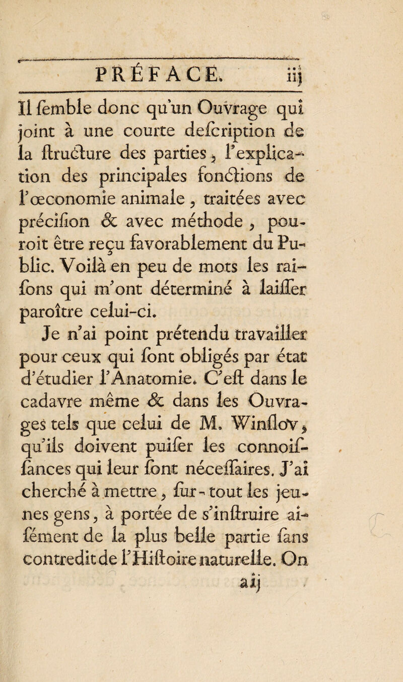 A vj Us» Il fomble donc qu’un Ouvrage qui joint à une courte defoription de la ftrudture des parties 5 l’expiica- tion des principales fonctions de l’œconomie animale , traitées avec précifion & avec méthode , pou- roit être reçu favorablement du Pu¬ blic. Voilà en peu de mots les rai- fons qui m'ont déterminé à laifler paroître celui-ci. Je n’ai point prétendu travailler pour ceux qui font obligés par état d’étudier l’Anatomie. C’eft dans le cadavre même & dans les Ouvra¬ ges tels que celui de M. WinfloY * qu’ils doivent puifer les connoif- lànces qui leur font née e flaires. J’ai cherché à mettre, for-tout les jeu¬ nes gens, à portée de s’inftruire ai- fément de la plus belle partie fons contredit de i’Hiftoire naturelle. On