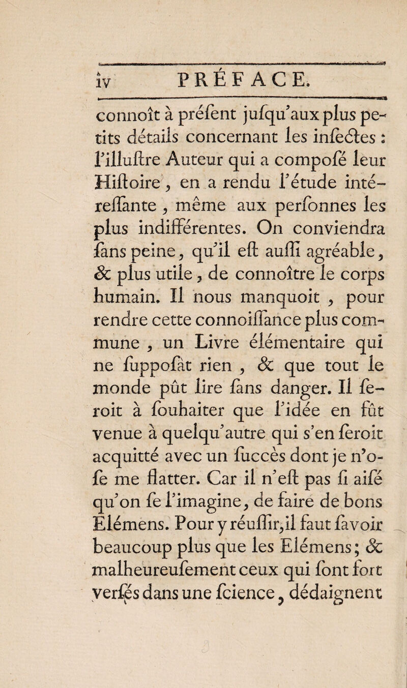 connoît à préfent jufqu’aux plus pe¬ tits détails concernant les infeéües : l’illuftre Auteur qui a compofé leur Hiftoire, en a rendu l’étude inté- reffante , même aux perfonnes les plus indifférentes. On conviendra fans peine, qu il eft auffi agréable, 8c plus utile, de connoître le corps humain. Il nous manquoit , pour rendre cette connoifiance plus com¬ mune , un Livre élémentaire qui ne fuppofàt rien , & que tout le monde pût lire fans danger. Il fe- roit à fouhaiter que l’idée en fût venue à quelqu’autre qui s’en fèroit acquitté avec un fiiccès dont je n’o- fe me flatter. Car il n’efl: pas fi aile qu’on fe l’imagine, de faire de bons Elémens. Pour y réuflir,il faut fa voir beaucoup plus que les Elémens ; 8c malheureufement ceux qui font fort verfps dans une fcience ? dédaignent