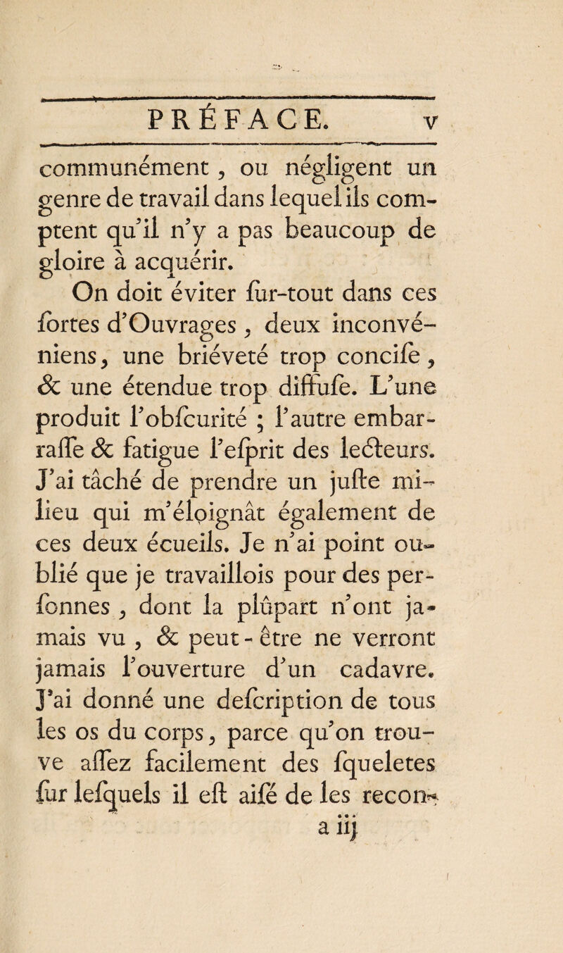 v communément, ou négligent un genre de travail dans lequel ils com¬ ptent qu’il n’y a pas beaucoup de gloire à acquérir. On doit éviter lùr-tout dans ces fortes d’Ouvrages , deux inconvé- niens, une brièveté trop concile, & une étendue trop diftufe. L’une produit l’oblcurité ; l’autre embar- ralîe & fatigue l’elprit des leéleurs. J’ai tâché de prendre un jufte mi¬ lieu qui m’éloignât également de ces deux écueils. Je n’ai point ou¬ blié que je travaillois pour des per- fonnes , dont la plupart n’ont ja¬ mais vu , & peut - être ne verront jamais l’ouverture d’un cadavre. J’ai donné une delcription de tous les os du corps, parce qu’on trou¬ ve allez facilement des Iqueletes fur lefquels il eft aile de les recon^ a iij
