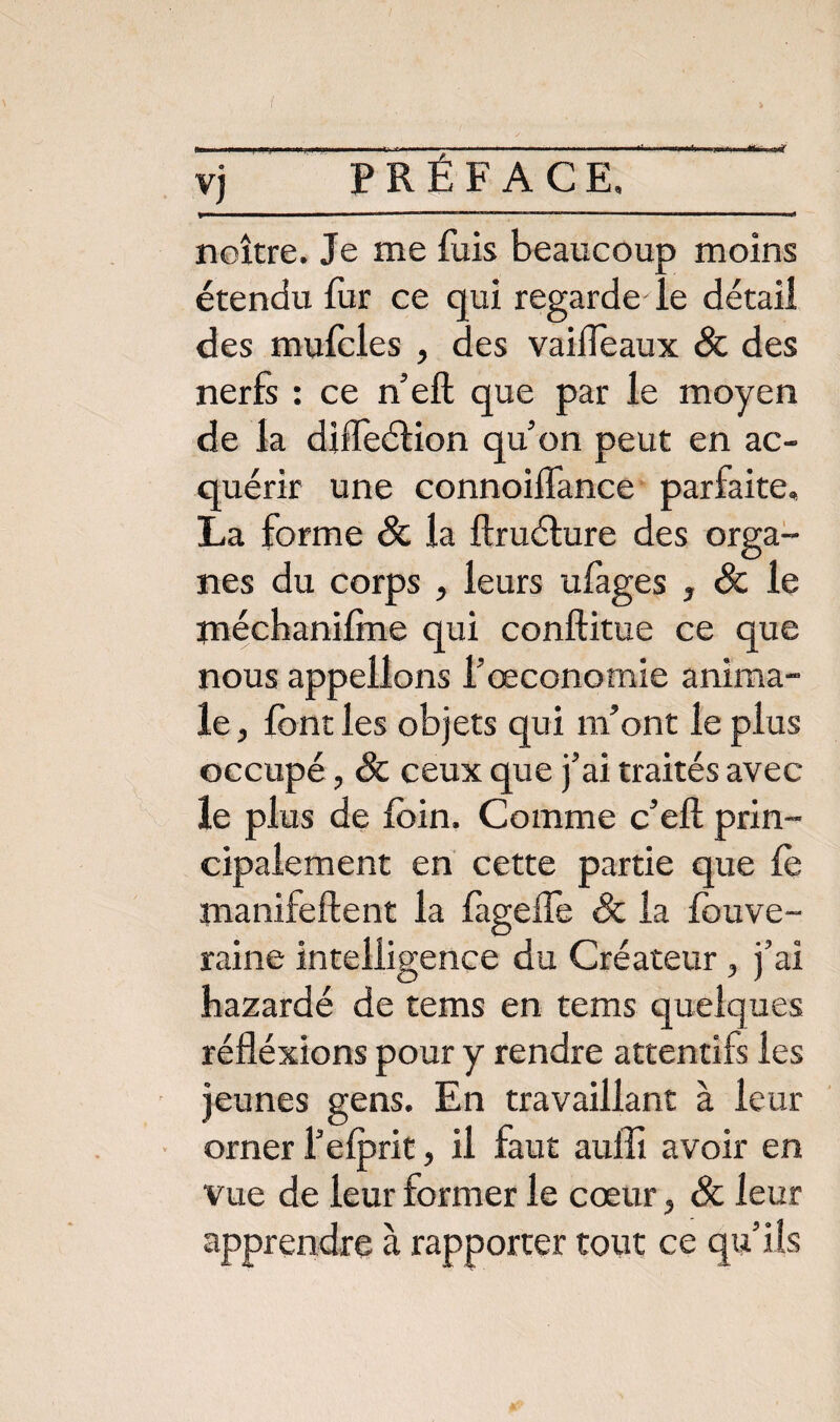 vj PRÉFACE, neutre. Je me fais beaucoup moins étendu fur ce qui regarde le détail des mufoles , des vaifieaux & des nerfs : ce n’eft que par le moyen de la diffeéHon quon peut en ac¬ quérir une connoilfance parfaite. La forme & la ftruélure des orga¬ nes du corps , leurs ufages , Sc le méchanilme qui conftitue ce que nous appelions l’œconomie anima¬ le, font les objets qui m’ont le plus occupé, & ceux que j’ai traités avec le plus de foin. Comme c’eft prin¬ cipalement en cette partie que fo manifeftent la fageffe & la fouve- raine intelligence du Créateur , j’ai bazardé de tems en tems quelques réfléxions pour y rendre attentifs les jeunes gens. En travaillant à leur orner l’elprit, il faut auffi avoir en vue de leur former le cœur, & leur apprendre à rapporter tout ce qu’ils