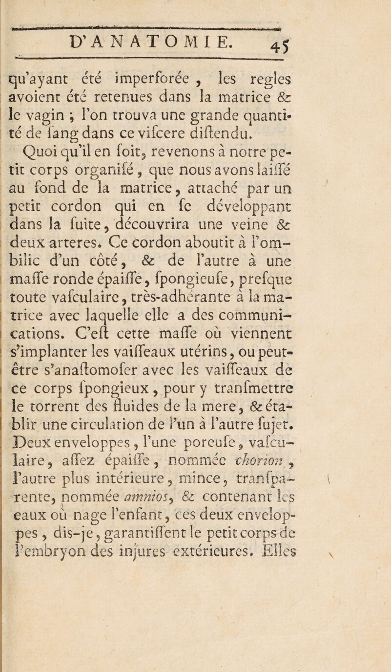 qu’ayant été imperforée , les réglés avoient été retenues dans la matrice & îe vagin ; l’on trouva une grande quanti¬ té de fangdans ce vifcere diftendu. Quoi qu’il en foit^ revenons à notre pe¬ tit corps organiféj que nous avons laide au fond de la matrice, attaché par un petit cordon qui en fe développant dans la fuite, découvrira une veine & deux arteres. Ce cordon aboutit à l’om¬ bilic d’un côté, & de l’autre à une maiTe ronde épaiffe, fpongieufe, prefque toute vafculaire, très-adhérante à la ma¬ trice avec laquelle elle a des communi¬ cations. C’efi cette maffe où viennent s’implanter les vaiffeaux utérins, ou peut- être s’anaftomofer avec les vaiffeaux de ce corps fpongieux, pour y tranfmettre le torrent des fluides de la mere, &éta- I blir une circulation de l’un à l’autre fujet. Deux enveloppes , l’une poreufe* vafcu- laire, affez épaiffe, nommée chorion , l’autre plus intérieure, mince, tranfpa- rente, nommée amnios, & contenant les eaux où nage l’enfant , ces deux envelop¬ pes , dis-je, garantiffent le petit corps de Fembryon des injures extérieures. Elles