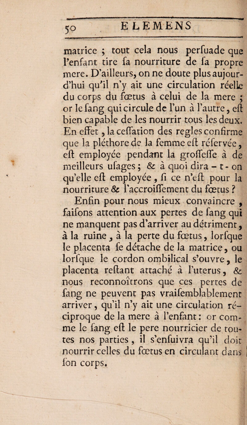 5° matrice ; tout cela nous perfuade que l’enfant tire fa nourriture de fa propre mere. D’ailleurs, on ne doute plus aujour¬ d’hui qu'il n’y ait une circulation réelle du corps du fœtus à celui de la mere ; or Iefang qui circule de l’un à l’autre, eft bien capable de les nourrir tous les deux. En effet ,laceffatioo des réglés confirme que la pléthore de la femme eft réfervée, eft employée pendant la grofleffe à de meilleurs ufages ; & à quoi dira - t - on quelle eft employée , fi ce n’eft pour la nourriture & l’accroiffement du fœtus ? Enfin pour nous mieux convaincre , faifons attention aux pertes de fang qui ne manquent pas d’arriver au détriment, à la ruine , à la perte du fœtus, lorfque le placenta fe détache de la matrice, ou lorfque le cordon ombilical s’ouvre, le placenta reftant attaché à luterus, Sc nous reconnoîtrons que ces pertes de fang ne peuvent pas vraifemblabîement arriver, qu’il n’y ait une circulation ré¬ ciproque de la mere à l’enfant: or com¬ me le fang eft le pere nourricier de tou¬ tes nos parties , il s’enfuivra qu’il doit nourrir celles du fœtus en circulant dans Ion corps.