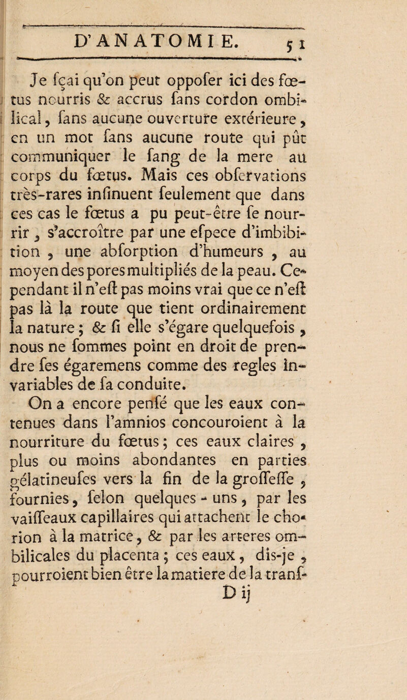 Je fçai qu’on peut oppofer ici des fœ¬ tus nourris & accrus fans cordon ombi* lical, fans aucune ouverture extérieure, en un mot fans aucune route qui pût communiquer le fang de la mere au corps du foetus. Mais ces obfervations très-rares infinuent feulement que dans ces cas le fœtus a pu peut-être fe nour¬ rir , s’accroître par une efpece d’imbibi* tion 9 une abforption d’humeurs , au moyen des pores multipliés de la peau. Ce* pendant il n’eft pas moins vrai que ce n’eft pas là la route que tient ordinairement la nature ; & fi elle s’égare quelquefois , nous ne fommes point en droit de pren«* dre fes égaremens comme des réglés in¬ variables de fa conduite. On a encore penfé que les eaux con¬ tenues dans l’amnios concouroient à la nourriture du fœtus ; ces eaux claires , plus ou moins abondantes en parties gélatineufes vers la fin de la grofleffe , fournies, félon quelques - uns , par les vaiffeaux capillaires qui attachent le cho* rion à la matrice , & par les arteres om¬ bilicales du placenta ; ces eaux , dis-je , pourroient bien être la matière delà tranf-