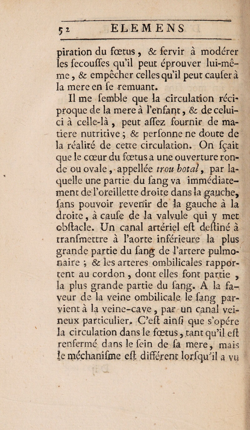 S* piration du fœtus , 8c fervir à modérer les fecouffes qu’il peut éprouver lui-mê¬ me , & empêcher celles qu’il peut caufer à la mere en fe remuant. Il me femble que la circulation réci* proque de la mere à l’enfant, 8c de celui- ci à celle-là , peut affez fournir de ma¬ tière nutritive ; & perfonne ne doute de la réalité de cette circulation. On fçait que le cœur du fœtus a une ouverture ron¬ de ou ovale, appellée trm boxai, par la¬ quelle une partie du fang va immédiate¬ ment de l’oreillette droite dans la gauche, fans pouvoir revenir de la gauche à la droite, à caufe de la valvule qui y met obftacle. Un canal artériel eft deftiné à tranfmettre à l’aorte inférieure la plus grande partie du fang de l’artere pulmo¬ naire ; 8c les arteres ombilicales rappor¬ tent au cordon , dont elles font partie , la plus grande partie du fang. A la fa¬ veur de la veine ombilicale le fang par¬ vient à la veine-cave, par un canal vei¬ neux particulier. C’eft ainfî que s’opère la circulation dans le fœtus, tant qu’il efl renfermé dans le fein de fa mere, mais le méchanifme eft différent lorsqu'il a vu
