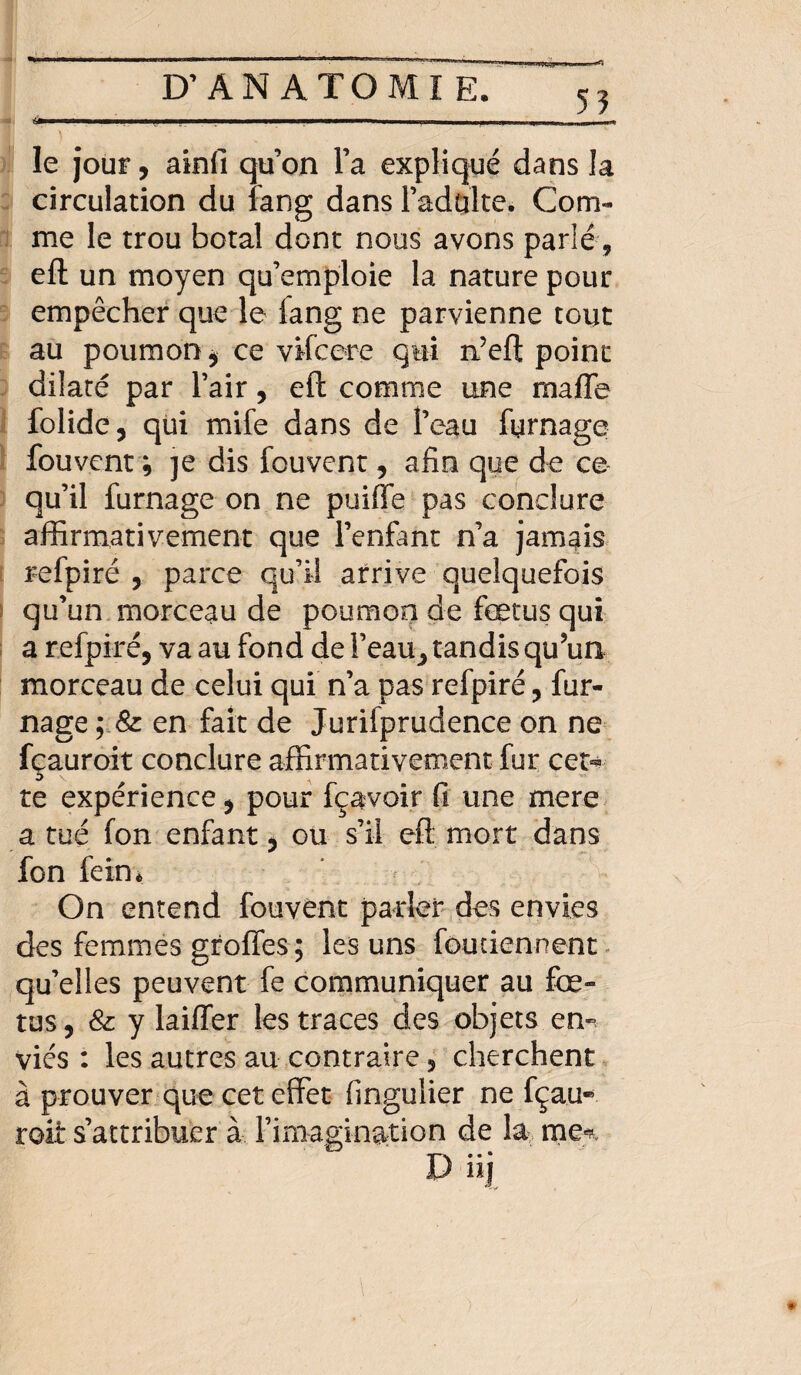 5? -'--;-;---;-;-;- le jour, ainfi qu’on l’a expliqué dans la circulation du fang dans l’adulte. Com¬ me le trou botal dont nous avons parlé, eft un moyen qu’emploie la nature pour empêcher que le fang ne parvienne tout au poumon, ce vifcere qui n’eft point dilaté par l’air, eft comme une rnaffe folidc, qui mife dans de l’eau fumage fou vent 9 je dis fou vent, afin que de ce qu’il fumage on ne puiffe pas conclure affirmativement que l’enfant n’a jamais refpiré , parce qu’il arrive quelquefois i qu’un morceau de poumon de fœtus qui a refpiré, va au fond de l’eau^ tandis qu’un morceau de celui qui n’a pas refpiré, fur- nage en fait de Jurifprudence on ne fçauroit conclure affirmativement fur cet* te expérience, pour fçavoir fi une mere a tué fon enfant, ou s’il eft mort dans fon fein* On entend fouvent parler des envies des femmes groffes; les uns fou tiennent qu’elles peuvent fe communiquer au foe¬ tus, & y laiffer les traces des objets en^ vies : les autres au contraire, cherchent à prouver que cet effet fingulier ne fçau* roit s’attribuer à l’imagination de la me«