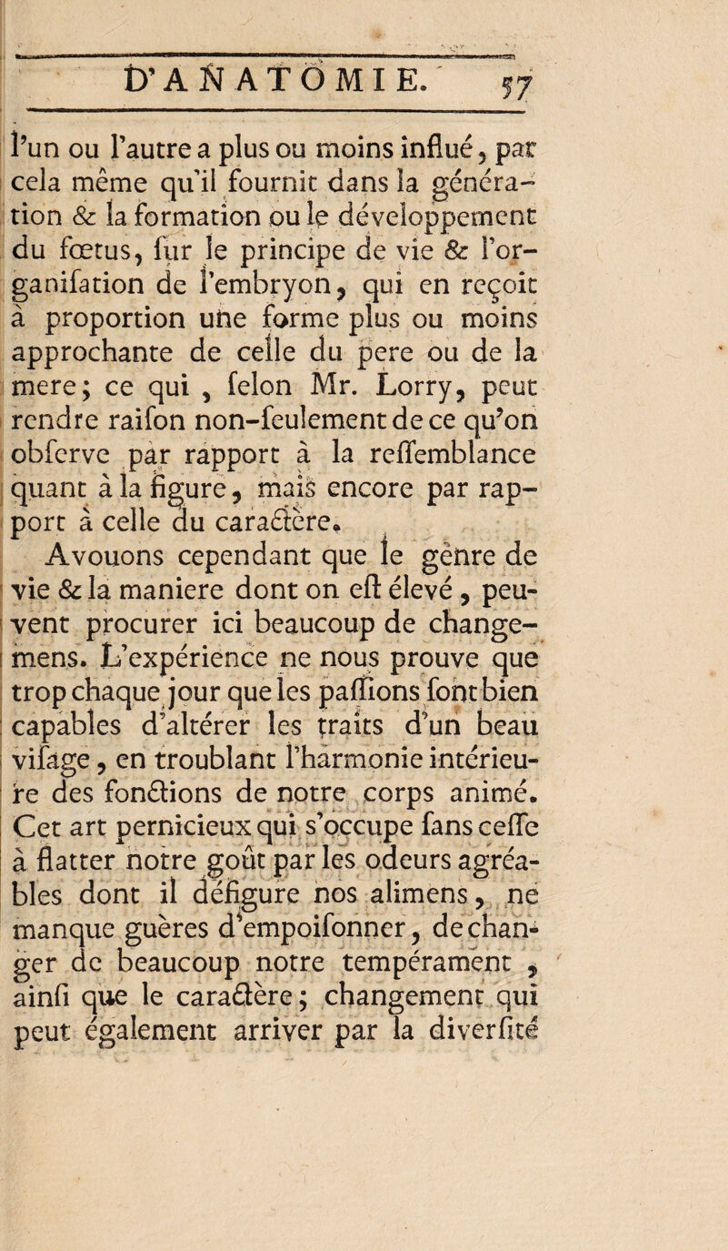 l’un ou l’autre a plus ou moins influé 5 pat cela même qui! fournit dans la généra¬ tion & la formation ou le développement du fœtus, fur le principe de vie 8c l’or- ganifation de l’embryon , qui en reçoit à proportion une forme plus ou moins approchante de celle du pere ou de la mere; ce qui , félon Mr. Lorry, peut rendre raifon non-feulement de ce qu’on obferve par rapport à la reflemblance quant à la figure, mais encore par rap¬ port à celle du caradère* Avouons cependant que le gênre de vie 8c la maniéré dont on eft élevé , peu¬ vent procurer ici beaucoup de change- î mens. L’expérience ne nous prouve que trop chaque jour que les partions font bien : capables d’altérer les traits d’un beau i vifâge, en troublant f harmonie intérieu¬ re des fondions de notre corps animé. Cet art pernicieux qui s’occupe fans cefle à flatter notre goût par les odeurs agréa¬ bles dont il défigure nos alimens, ne manque guères dVmpoifonner, de chan¬ ger de beaucoup notre tempérament , ainfi que le caradère ; changement qui peut également arriver par Ta diverfité