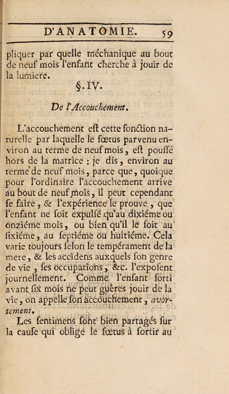 i D’ANATOMIE. 59 piiquer par quelle méchanique au bout : de neuf mois l’enfafit cherche à jouir de i la lumière. §.IV. De PAccouchement. ■' . r C\ L’accouchement eft cette fonétion na- i turelie par laquelle le fœtus parvenu en¬ viron au terme de neuf mois , eft pouffé hors de la matrice : je dis, environ au terme dé neuf mois, parce que, quoique pour l’ordinaire l’accouchement arrive au bout de neuf mois, il peut cependant fe faire , 8c l'expérience le prouve , que l’enfant ne foit expulfé qu’au dixiéme ou onzième mois, ou bien qu’il lë foit au fixiéme, au feptiémé ou huitième. Cela varie toujours félon le tempérament de la mere, 8c lesaccidens auxquels fon genre de vie , fes occupations > Sec. l’expofent journellement. Comme l’enfant forti avant fix mois ne peut guères jouir dé la vie, on appelle forlâccduchemenr, averr- tement. Les fentimens foht bien partagés fur la caufe qui obligé le fœtus à fortir au