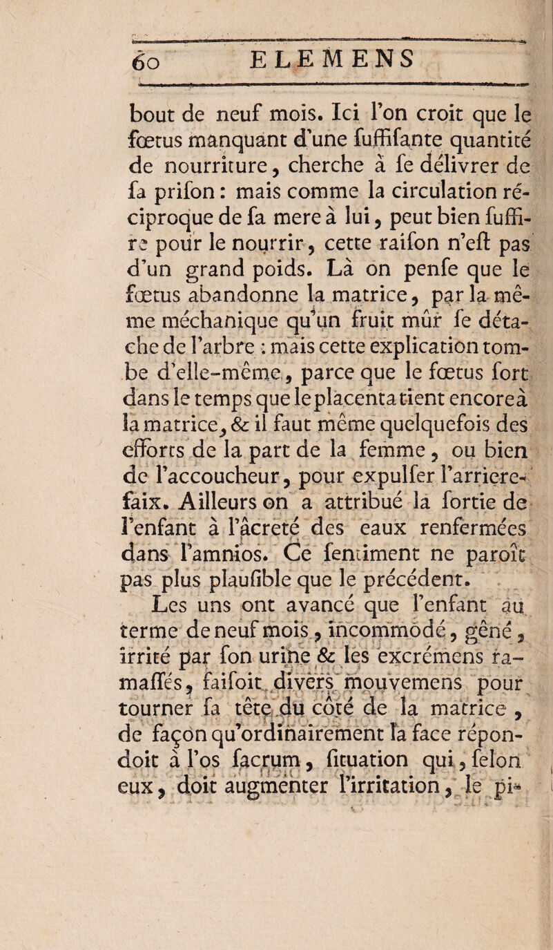 bout de neuf mois. Ici Ton croit que le fœtus manquant d’une fuffifante quantité de nourriture, cherche à fe délivrer de fa prifon : mais comme la circulation ré¬ ciproque de fa mere à lui, peut bien fuffi- re pour le nourrir , cette raifon n’eft pas d’un grand poids. Là on penfe que le fœtus abandonne la matrice, par la mê¬ me méchanique qu’un fruit mûr fe déta¬ che de l'arbre : mais cette explication tom¬ be d’elle-même, parce que le fœtus fort dans le temps que leplacentatient encoreà la matrice, & il faut même quelquefois des efforts de la part de la femme , ou bien de l’accoucheur, pour expulfer l’arriéré- faix. Ailleurs on a attribué la fortie de l’enfant à l’âcreté des eaux renfermées dans Tamnios. Ce feniiment ne paroît pas plus plaufible que le précédent. Les uns ont avancé que l’enfant au terme de neuf mois , incommodé, gêné , irrité par fon urine & les excrémens ra~ maffés, faifoit divers mouvemens pour tourner fa tête du côté de la matrice , de façon qu’ordihairement la face répon- doit à l’os facrum, fituation qui, félon eux , doit augmenter l'irritation, le pi*