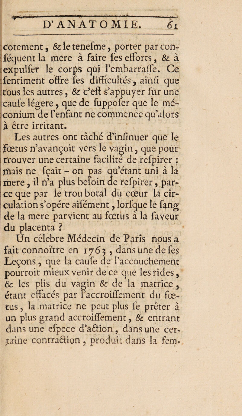 totement, &letenefme, porter parcon- féquent la mere à faire fes efforts, 8c à expuifer le corps qùi l’embarraffe. Ce fentiment offre fes difficultés, ainfi que tous les autres , 8c c’éft s’appuyer fur une caufe légère, que de fuppofer que le me- jconium de l’enfant ne commence qu’alors à être irritant. Les autres ont tâché d’infinuer que le fœtus n’avançoit vers le vagin , que pour i trouver une certaine facilité de refpirer ; j mais ne fçait - on pas qu’étant uni à la i mere, il n’a plus beîoin de refpirer, par¬ ce que par le trou botal du cœur la cir¬ culation s’opère aifément, lorfque le fang de la mere parvient au fœtus à la faveur du placenta ? Un célébré Médecin de Paris nous a ) ■ -#■ • . fait connoître en 17635 dans une de fes Leçons 5 que la caufe de raccouchement pourroit mieux venir de ce que les rides, 8c les plis du vagin 8c de la matrice , étant effacés par faccroiffement du fœ¬ tus , la matrice ne peut plus fe prêter à un plus grand accroiffement, 8c entrant dans une efpece d’aâion, dans une cer¬ taine contradion, produit dans la fem».