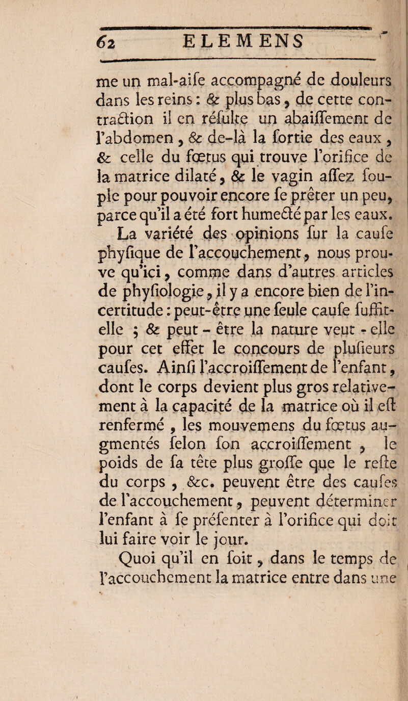 t me un mal-aife accompagné de douleurs dans les reins : & plus bas, de cette con- tradion il en réfulte un abaifTement de l’abdomen ? 8c de-là la fortie des eaux 5 & celle du fœtus qui trouve l’orifice de la matrice dilaté, 8c le vagin allez fou- pie pour pouvoir encore fe prêter un peu> parce qu’il a été fort hume&é par les eaux. La variété des opinions fur la caufe phyfique de l'accouchement, nous prou¬ ve qu’ici, comme dans d’autres articles de phyfiologie 9 il y a encore bien de l’in¬ certitude : peut-être une feule caufe fuffit- elle ; 8c peut - être la nature veut - elle pour cet effet le concours de plufieurs caufes. Ainfi l’accroiffement de l’enfant, dont le corps devient plus gros relative¬ ment à la capacité de la matrice où il eft renfermé , les mouvemens du fœtus au¬ gmentés félon fon accroiffement 5 le poids de fa tête plus grofle que le refte du corps , &c. peuvent être des caufes de l'accouchement ? peuyent déterminer l’enfant à fe préfenter à l’orifice qui doit lui faire voir le jour. Quoi qu’il en foit * dans le temps de l’accouchement la matrice entre dans une