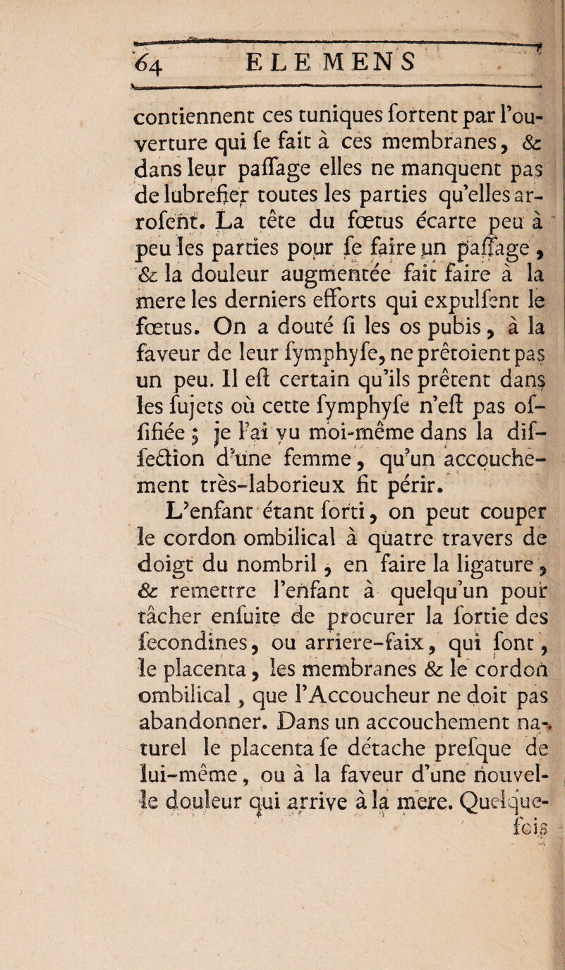 contiennent ces tuniques fortent par l’ou¬ verture qui fe fait à ces membranes, 8c dans leur paffage elles ne manquent pas delubrefier toutes les parties qu’elles ar- rofént. La tête du fœtus écarte peu à peu les parties pour fe faire un paffage , 8c la douleur augmentée fait faire à la mere les derniers efforts qui expulfent le fœtus. On a douté fi les os pubis, à la faveur de leur fymphyfe, neprêtoientpas un peu. 11 efl; certain qu’ils prêtent dans les fujets où cette fymphyfe n’efi: pas ol- fifiée 5 je Fai vu moi-même dans la dif- ieêtion d’une femme, qu3un accouche¬ ment très-laborieux fit périr. L’enfant étant forti, on peut couper le cordon ombilical à quatre travers de doigt du nombril 5 en faire la ligature, Sc remettre l’enfant à quelqu'un pour tâcher enfuite de procurer la fortie des fecondines, ou arriere-faix 9 qui font, le placenta, les membranes 8c le cordon ombilical > que l’Accoucheur ne doit pas abandonner. Dans un accouchement na-. turel le placenta fe détache prefque de lui-même, ou à la faveur d’une nouvel¬ le douleur qui arrive à la mere. Quelque-