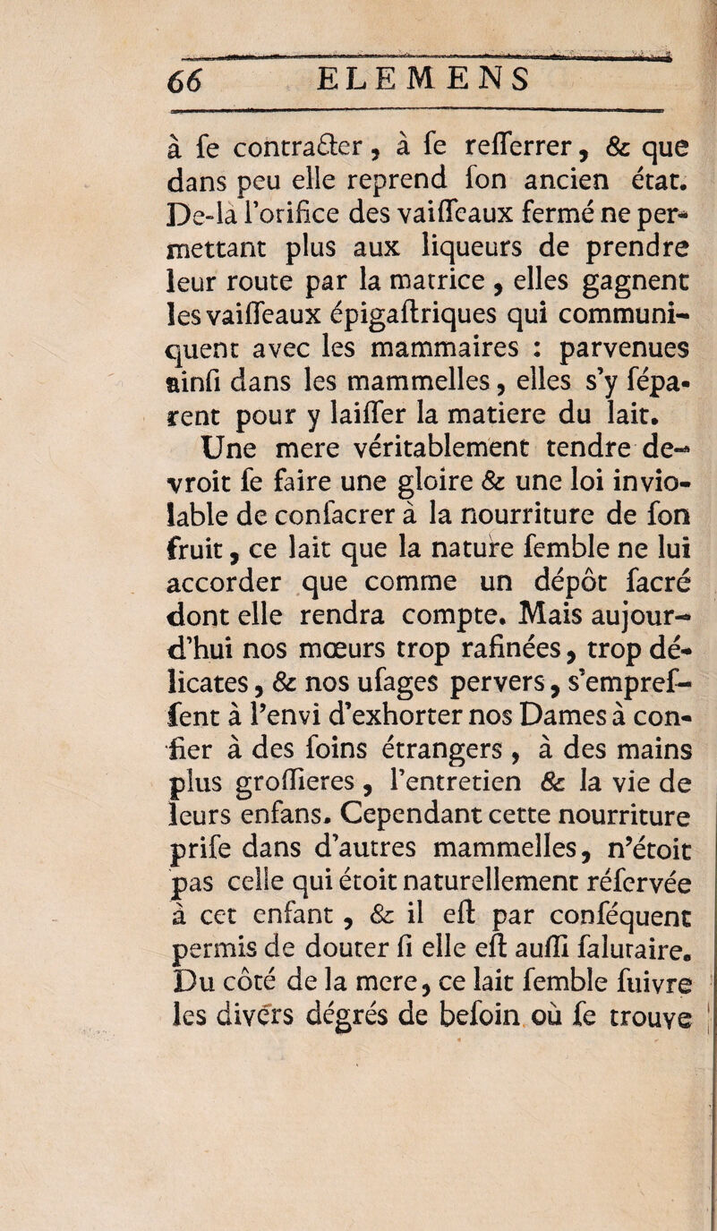à fe contracter, à fe refferrer, 8c que dans peu elle reprend fon ancien état. De»la Torifice des vaiffeaux fermé ne per- mettant plus aux liqueurs de prendre leur route par la matrice , elles gagnent les vaiffeaux épigaftriques qui communi¬ quent avec les mammaires : parvenues ainfi dans les mammelles, elles s’y fépa* rent pour y laiffer la matière du lait. Une mere véritablement tendre de-* vroit fe faire une gloire 8c une loi invio¬ lable de confacrer à la nourriture de fon fruit, ce lait que la nature femble ne lui accorder que comme un dépôt facré dont elle rendra compte. Mais aujour¬ d’hui nos mœurs trop rafinées, trop dé¬ licates , 8c nos ufages pervers, s’empref- fent à Penvi d’exhorter nos Dames à con¬ fier à des foins étrangers , à des mains plus groflieres , l’entretien 8c la vie de leurs enfans. Cependant cette nourriture prife dans d’autres mammelles, n’étoit pas celle qui étoit naturellement réfervée à cet enfant, 8c il eft par conféquent permis de douter fi elle eft aufll faluraire. Du côté de la mere, ce lait femble fuivre les divers degrés de befoin où fe trouve
