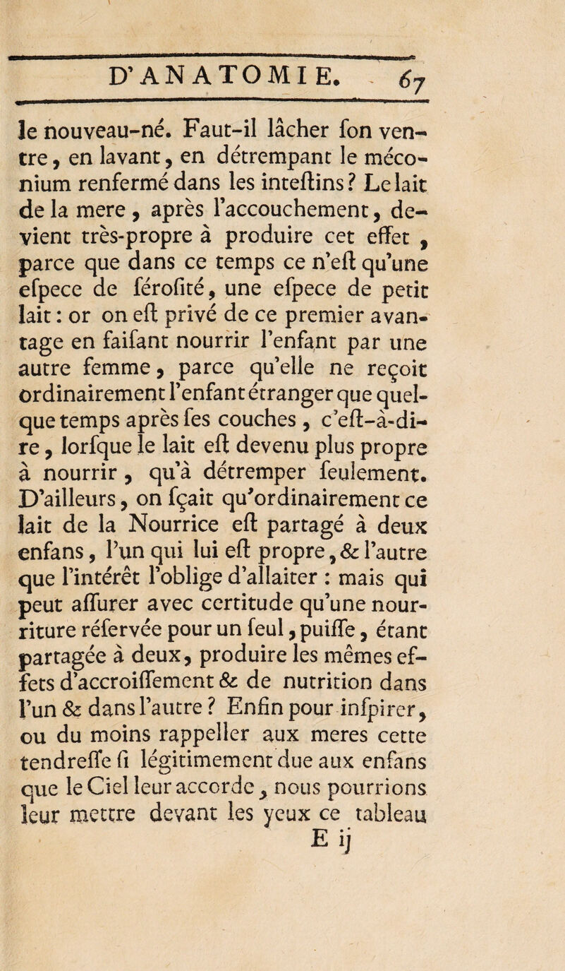 le nouveau-né. Faut-il lâcher fon ven¬ tre, en lavant, en détrempant le méco¬ nium renfermé dans les inteftins? Le lait de la mere , après l’accouchement, de¬ vient très-propre à produire cet effet , parce que dans ce temps ce n’eft qu’une efpece de férofité, une efpece de petit lait : or on eft privé de ce premier avan¬ tage en faifant nourrir l’enfant par une autre femme, parce qu’elle ne reçoit ordinairement l’enfant étranger que quel¬ que temps après fes couches , c eft-à«di¬ re , lorfque le lait eft devenu plus propre à nourrir, qu’à détremper feulement. D’ailleurs, on fçait qu'ordinairement ce lait de la Nourrice eft partagé à deux enfans, Pun qui lui eft propre, & l’autre que l’intérêt l’oblige d’allaiter : mais qui peut affurer avec certitude qu’une nour¬ riture réfervée pour un feul, puiffe, étant partagée à deux, produire les mêmes ef¬ fets d’accroiffement 8c de nutrition dans l’un 8c dans l’autre ? Enfin pour infpircr, ou du moins rappeller aux meres cette tendreffe fi légitimement due aux enfans que le Ciel leur accorde > nous pourri ons leur mettre devant les yeux ce tableau