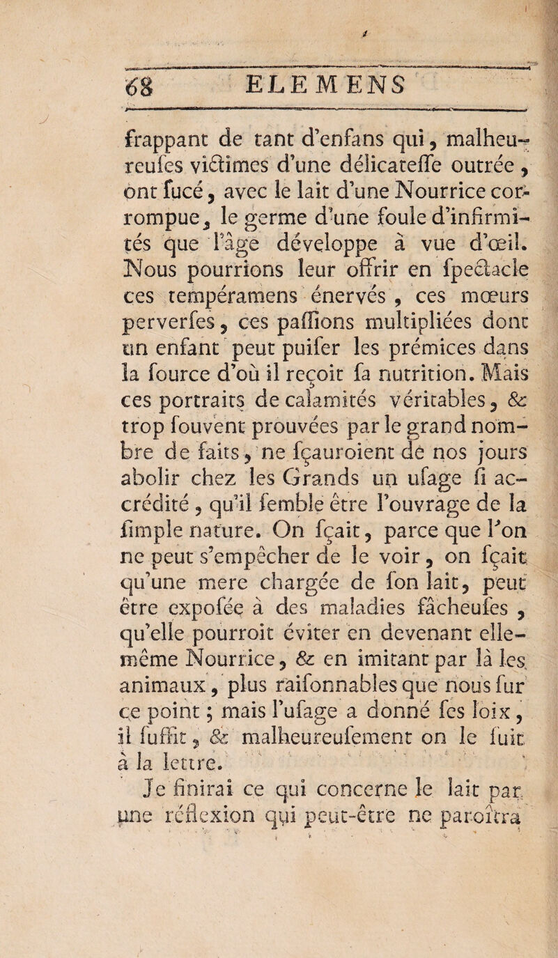 frappant de tant d’enfans qui, malheu- rcufes viéhmes d’une délicateffe outrée , ont fucé y avec le lait d’une Nourrice cor¬ rompue y le germe d’une foule d’infirmi¬ tés que 'l’âge développe à vue d’œil. Nous pourrions leur offrir en fpeclacle ces tempéramens énervés , ces mœurs perverfes 5 ces paffions multipliées donc un enfant peut puifer les prémices dans îa fource d’où il reçoit fa nutrition. Mais ces portraits de calamités véritables 3 & trop fouvènt prouvées par le grand nom¬ bre de faits 5 ne fçauroient de nos jours abolir chez les Grands un ufage fi ac¬ crédité ? qu’il femble être l’ouvrage de la fimple nature. On fçait, parce que bon ne peut s’empêcher de le voir 5 on fçait qu’une mere chargée de fon lait, peut être expofée à des maladies fâcheufes , quelle pourrait éviter en devenant elle- même Nourrice 5 & en imitant par là les animaux, plus raifonnabies que nous fur ce point ; mais l’ufage a donné fes îoix ? il fuffit ? & malheureufement on le fuit à la lettre. Je finirai ce qui concerne le lait par une réflexion qui peut-être ne paraîtra