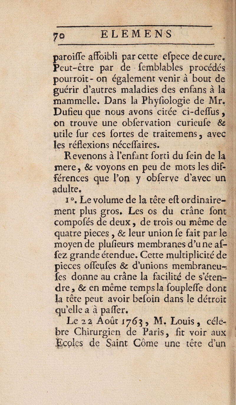 T \ ELEMENS paroiffe affoibli par cette efpece de cure* Peut-être par de femblables procédés pourroit- on également venir à bout de guérir d’autres maladies des enfans à la mammelle. Dans la Phyfiologie de Mr. Dufieu que nous avons citée ci-deffus , on trouve une obfervation curieufe 8c utile fur ces fortes de traitemens, avec les réflexions nécelfaires. Revenons à l’enfant forti du fein de la mere, 8c voyons en peu de mots les dif¬ férences que l’on y obferve d’avec un adulte* i °* Le volume de la tête eft ordinaire¬ ment plus gros. Les os du crâne font compofés de deux, de trois ou même de quatre pièces , 8c leur union fe fait par le moyen de plufieurs membranes d’u ne af- fez grande étendue. Cette multiplicité de pièces offeufes 8c d’unions membraneux fes donne au crâne la facilité de s’éten-? dre, 8c en même temps la foupleffe dont la tête peut avoir befoin dans le détroit qu’elle a à pafler. Le 22 Août 1763 j M. Louis, célé¬ bré Chirurgien de Paris, fit voir aux Écçlçs de Saint Corne une tête d’un