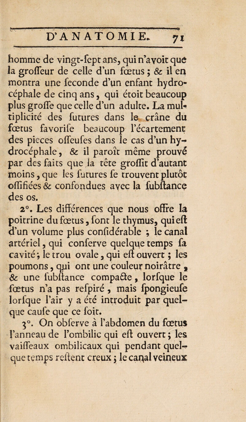 homme de vingt-fept ans, quin’ayoitque la groffeur de celle d’un fœtus ; 8c il en montra une fécondé d’un enfant hydro¬ céphale de cinq ans, qui étoit beaucoup plus greffe que celle d’un adulte. La mul¬ tiplicité des futures dans le crâne du fœtus favorife beaucoup l’écartement des pièces offeufes dans le cas d’un hy¬ drocéphale, 8c il paroît même prouvé par des faits que la tête groflît d’autant moins, que les futures fe trouvent plutôt offïfiées 8c confondues avec la fubftance des os. 20. Les différences que nous offre la poitrine du fœtus, font le thymus, qui eft d’un volume plus confidérable ; le canal artériel, qui conferve quelque temps fa cavité *, le trou ovale, qui eft ouvert ; les poumons, qpi ont une couleur noirâtre , 8c une fubftance compacte, lorfque le fœtus n’a pas refpiré , mais fpongieufe lorfque l’air y a été introduit par quel¬ que caufe que ce foit. 30. On obferve à l’abdomen du fœtus l’anneau de l’ombilic qui eft ouvert; les vaiffeaux ombilicaux qui pendant quel¬ que temps relient creux ; le caqal veineux