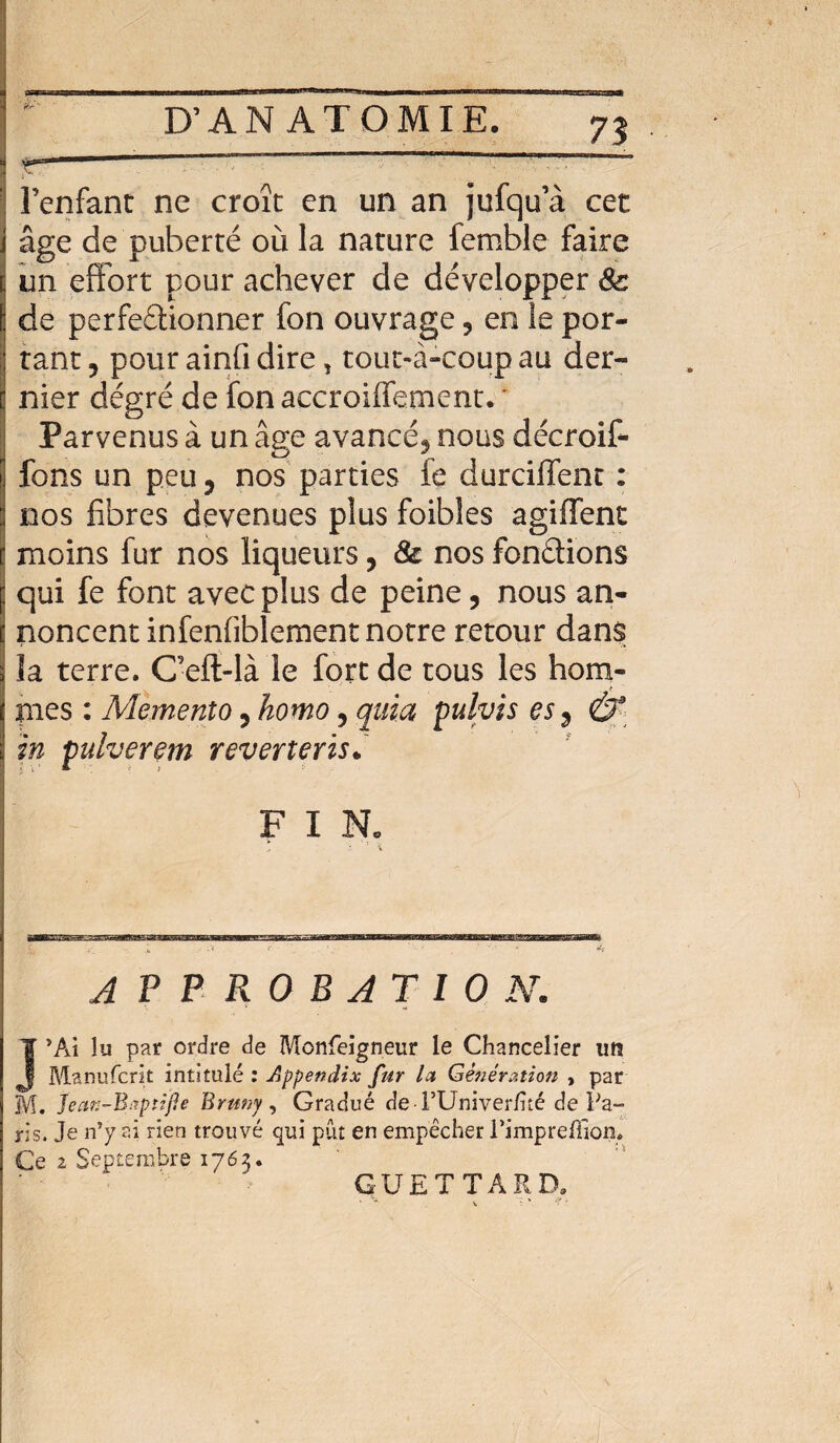 l’enfant ne croît en un an jufqu’à cet âge de puberté où la nature femble faire un effort pour achever de développer 8c de perfeétionner fon ouvrage ? en le por¬ tant, pour ainfi dire, tout-à-coup au der¬ nier dégré de fon accroilfement. Parvenus à un âge avancé, nous décroit fons un peu, nos parties fe durciffent : nos fibres devenues plus foibles agiffent moins fur nos liqueurs, & nos fondions qui fe font avec plus de peine, nous an¬ noncent infenfiblement notre retour dans îa terre. C’eft-là le fort de tous les hom¬ mes : Memenîo, homo, quia pulvis es, & in fulverem reverterisà F I Ne : ' i APPROBATION. J*Ai lu par ordre de Monfeigneur le Chancelier un Manufcrit intitulé : Appendix fur Ici Génération , par M. Jean-Bxptïfie Brnny, Gradué de rUniver/ité de Pa¬ ris. Je n’y ai rien trouvé qui pût en empêcher Timpreffion. Ce 2 Septembre 1763. GUETTARD. v ■ *• ’