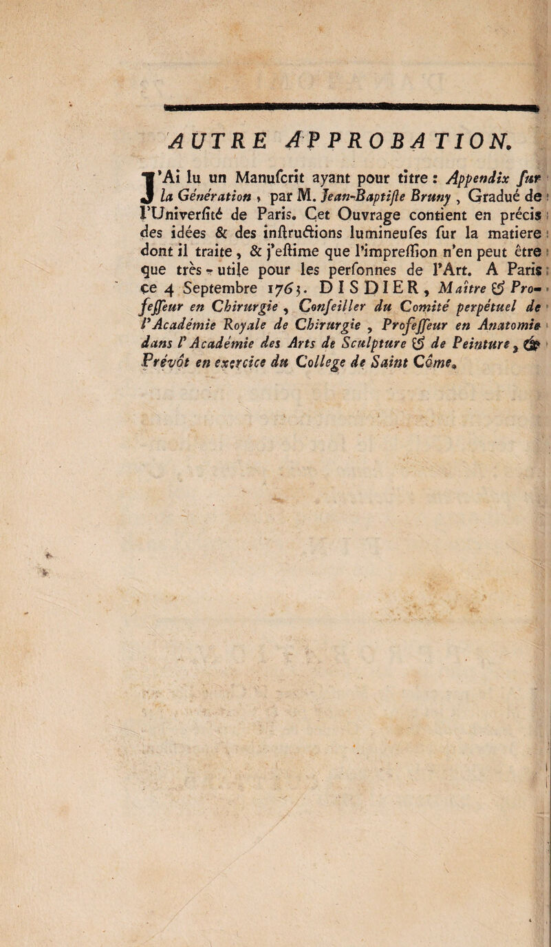 AUTRE APPROBATION. J’Ai lu un Manufcrit ayant pour tïtre : Appendix fur la Génération » par M. Jean-Baptifle Bruny , Gradué de rUniverfîté de Paris. Cet Ouvrage contient en précis des idées & des inftrudions lumineufes fur la matière dont il traite, & j’eftime que l’imprefîion n’en peut être que très - utile pour les perfonnes de l’Art. A Paris : çe 4 Septembre 176$. DISDIER, Maître & Pro- feffeur en Chirurgie , Confeiller du Comité perpétuel de VAcadémie Royale de Chirurgie , Profejfeur en Anatomie dans V Académie des Arts de Sculpture & de Peinture % CÉ? Prévôt en exercice du College de Saint Câme^