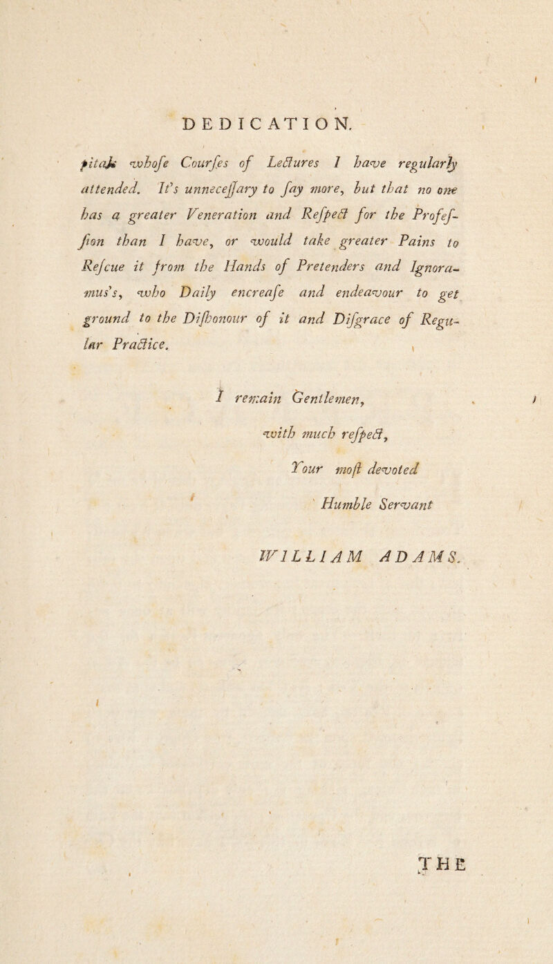 fitajm whofe Courfes of Ledures 1 have regularly attended. Ids unnecejjary to fay more, but that no one has a greater Veneration and Refped for the Profef- Jion than I have, or •would take greater Pains to Rejcue it from the Hands of Pretenders and Ignora¬ mus's, who Daily encreafe and endeavour to get ground to the Dijhonour of it and D if grace of Regu¬ lar Pradice. , 1 remain Gentlemen, with much refped, Tour moft devoted Humble Servant WILLIAM ADAMS. i JHE