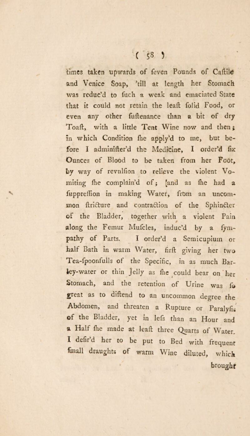 V times taken upwards of feven Pounds of Caftilg and Venice Soap, ’till at length her Stomach was reduc’d to fuch a weak and emaciated State that it could not retain the lead; folid Food, or even any other fuftenance than a bit of dry Toad:, with a little Tent Wine now and then; in which Condition die apply’d to me, but be¬ fore I adminider’d the Medicine, I order’d fix Ounces of Blood to be taken from her Foot, by way of revnldon to relieve the violent Vo¬ miting die complain’d of; [and as die had a fuppredion in making Water, from an uncom¬ mon ftridture and contradtion of the Sphindter of the Bladder, together with a violent Pain along the Femur Mufcle3, induc’d by a fym- pathy of Parts. I order’d a Semicupium or half Bath in warm Water, firffc giving her two Tea-fpoonfulls of the Specific, in as much Bar¬ ky-water or thin jelly as die could bear on her Stomach, and the retention of Urine was fo great as to diftend to an uncommon degree the Abdomen, and threaten a Rupture or Paralyd* of the Bladder, yet in Iefs than an Hour and a Half die made at lead: three Quarts of Water. I defir d her to be put to Bed with frequent fmall draughts of warm Wine diluted, which brought