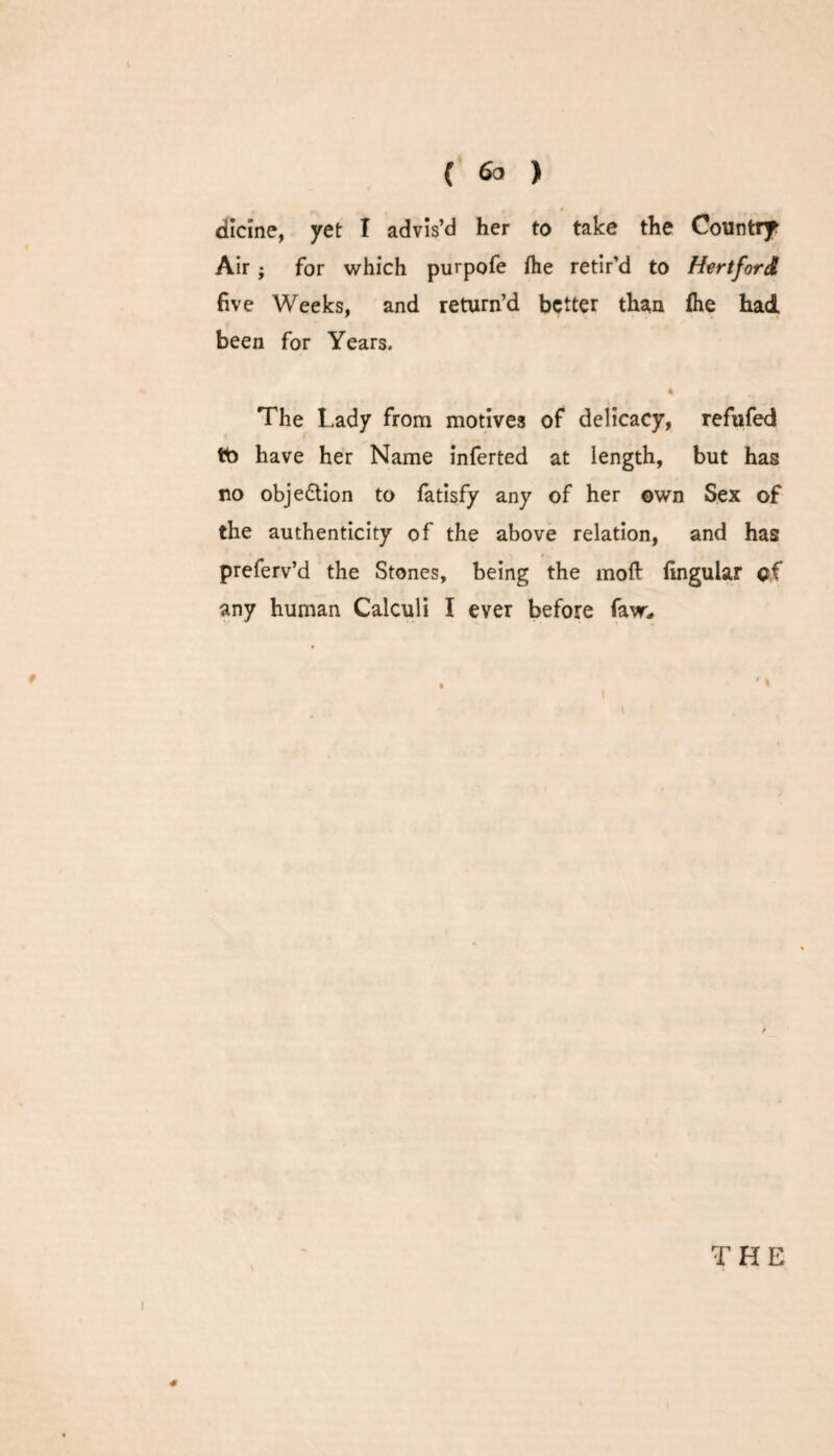 dicine, yet I advis’d her to take the Country Air; for which purpofe /he retir’d to Hertford five Weeks, and return’d better than /he had been for Years. The Lady from motives of delicacy, refufed tto have her Name inferted at length, but has no objedtion to fatisfy any of her own Sex of the authenticity of the above relation, and has preferv’d the Stones, being the moft Angular of any human Calculi I ever before faw. THE #