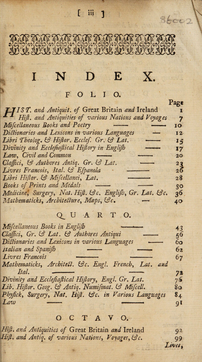 FOLIO. TJfIST. and Antiquit, of Great Britain and Ireland Hiji. and Antiquities of various Nations and Voyages Mifcellaneous Books and Poetry -- -. Dictionaries and helicons in various Languages — Libri Lheolog. ^ Hiftor, Ecclef Gr. Gf Lat. --- Divinity and Eccleftaftical Hifiory in EngliJ!) —— Law^ Civil and Common — - Clajfici^ & Authores Antiq. Gr, & Lat. —, Livres Francois^ Ital. Efpanola * ~——— Libri Hiflor, ^ Mifcellanei^ Lat, ....- Books of Prints and Medals - -- Medicine'^ Surgery^ Nat, HiJl, iAc, Englijhy Gr. Lat, Matbematicks^ Architecture^ Maps,^ Gfc* — Page I 7 lO 12 15 17 20 21 20 28 SO 40 U A R T O. Mifcellaneous Books in Englijb ■— Clajfici^i Gr, ^ Lat, Gj Authores Antiqui .. Dictionaries and Lexicons in various Languages . Italian and Spanijh —- Livres Francois -- -- MathematickSy Architect, i^c, Engl, French^ Lat, and Ital,- - Divinity and Eccleftafiical Hiftory^ Engl, Gr, Lat, Dib, Hiftor, Geog, y Antiq, Numifmat, (A Mifcell, Phyfick,^ Surgery^i Nat, Hift, Gfc, in Various Languages j Law —^■ OCTAVO. Plift, and Antiquities of Great Britain and Ireland 92 fit ft, and Antiq, of various Nations y Voyages y ^c, 99 Lively