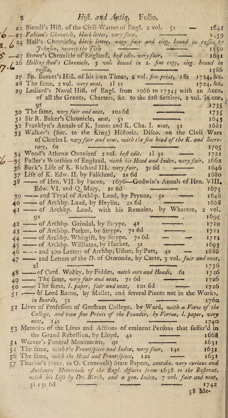 •?3 . L Hfft, and Afiltq. Folio. Fabian’s Chronicle^ black letter, asery HalPs Chronicle, black letter ‘Johnfon, <^ajanis the Fitle jaa-. a.'ery fair and eletr. hound in O . 7.4 I > 5 .9 rujjia by 1550 Stowe’s Chronicle of England, heji edit, njery fair, - 1631 26 Holling fhed’s Chronicle, 3 ‘vol. bound in 2, fine copy, eleg, hound in rujfia, —- 5586 27 Bp. Burnet’s Hill, of his ,own Times, 2'^oX. fine print, i8s 1724, &c. 28 The fam.e, 2 vol. njery neat, il is - 1724, &c. 29 Lediard’s Naval Hill, of Engl, from 1066 to 1734; with an Acco, of ail the Grants, Charters, &c. to the hrft Settlers, 2 vol. in one. 9^ 30 3* 32 33 The fame, njery fair and neat, I os 6d Sir R, Baker’s Chronicle, neat, 5s Franklyn’s Annals of K. James and K. Cha. I. neat, 5s Walker’s (Sec. to the King) Hidoric. Difco. on the Civil of Charles I. asery fair and neat, nxsith the fine head of the K. and Secre I73S 9735 1645 1681 Wars tary, 6 s 34 Wood’s Athen^E Oxonienf 2 vol. befi edit, il 5s — -—3-5 Fuller’s Worthies of England, <with his Head and Index, ‘very fair, 36 Buck’s Life of K. Richard III. noery fair, 3s 6d ---- 37 Life of K. Edw. IL by Falkland, 2s 6d ——— 28 —r— of Hen. VIL by Facon, 1676—Godwin’s Annals of Hen. VIII* 1705 1721 1662 1646 1680 Edw. VI. and Q^Mary, 2s 6d 39 ——and Tryal of Archbp. Laud, by Prynne, 40 41 42 43 A\ 45 of Archbp. Laud, by Heylin, of Arch bp. Laud, with his :s 6d Remains, 5^ by Wharton, 47 49 50 5^ 5? 1675 1646 1668 : vol, 1695 1710 1711 1711 1693 1686 and Letters of the D. of Ormonde, by Carte, 3 vol, fair and neat, 2I ^ -— 1736 — of C^ird. Wolfey, by Fiddes, nvith cuts and Heads, 6s 1726 — The farne, ‘very fair and neat, 7s 6d 1726 — The lame, 1. paper, fair and neat, los 6d —7r- 1726 of Archbp. Grindal, by Strype, 4s of Archbp. Parker, by Strype, 7s 6d of Archbp. Whitgift, by Scrype, 7s 6d of Archbp. Williams, by Flacket, 3s ^6 and 300 Letters of Archbp* Ulher, by Parr, 4s 53 59 55 of Lord Bacon, by Mallet, and feyeral Pieces nofin the Works, in boards, 3s 1 ---— 1760. Lives of ProfelTors of Grefham College, by Ward, voith a Vie‘w of the College, and ivjo fne Prints of the Founder, by Vertue, 1. paper, very neat, 14s —:-- -- 174Q Memoirs of the Lives and Aftions of eminent Perfons that fuffer’d in the Grand Rebellion, by Lloyd, 4s -- 1668 WTever’s Funeral Monuments, 9s ' —> 1631 The fame, nvith the Frontifpiece and Index, very fair, 14s 56 The fa me, vjith the Head and Frontifpiece, 12s ——— 163! 57 Thurioe’s (Seer, to O. Cromwell) State Papers, contain, very curious and Auilsentic Memorials of the Engl. Affairs frotn 1638 to the Refer at, vdth his Life hy Dr. Birch, and a gen. Index, 7 vol. fair and neat, 3li5s6d — 1742 58 Me-