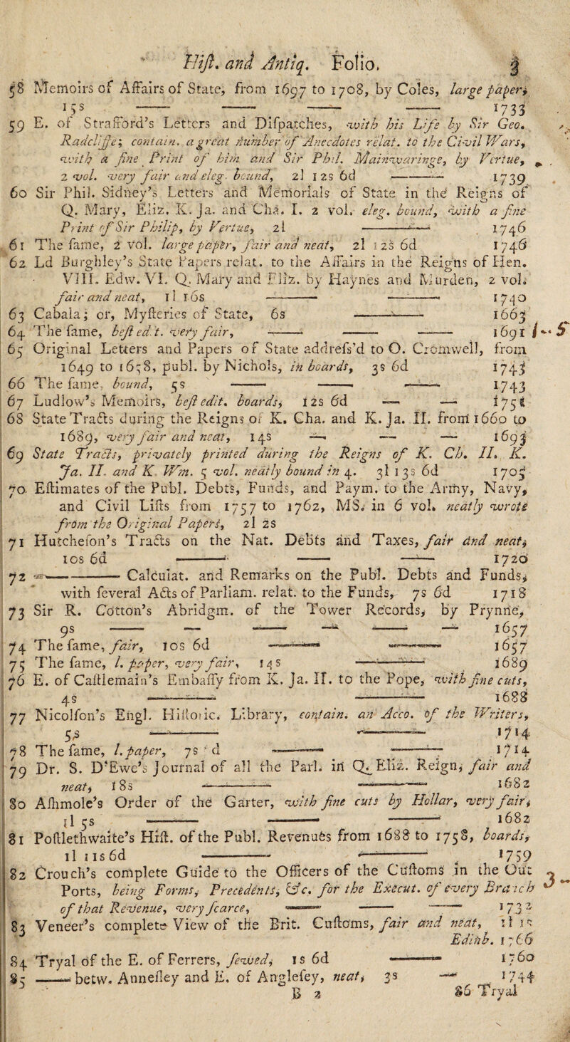 ^8 ivl^emoirs of Affairs of State, from 1697 to 1708, by Coles, large pa-^er, ^733 15s 59 60 E. of Strafford’s Letters and Difpatches, ^xvhh his Life hy S.ir Geo, Raddife', contain, a great Au'mber of Anecdotes relat. to the Civil Vicars, n.vith <SL fine _ Print of him and Sir Phil. MainavaringCi hy Veriuef ^ Z‘vol. njcry fair and cleg- hc-iind, z\ i 2S 6d --—^739 61 62 Sir Phil. Sidney’s Letters and Memorials of State in thd Reigns of Q. Mary, Eliz. K. Ja. and Cha. I. 2 vol, ekg, hounds ‘vjith a fine Print of Sir Philip y by Vertue^ z\ --—^ 174 b The fame, 2 vol. large paptry fair and neat, 2I i 2S 6d 1746 63 6z}. Ld Burghley’s State Papers relat. to the Affairs in the Reigns of Hen. VjIL Edw. VI. Mary and Ells, by Haynes and Murden, 2 voL fair and neaty 11 l6s —- - ^74 '^ Cabala; or, Myfteries of State, 6s -- i66^ The fame, bef edit, ^uefy fairy ' -- - -- 1691 65 66 67 68 Original Letters and Papers of State addrefs’d to O. Cronivvell, from. 1649 ‘bqS, publ. by Nichols, in boards^ 3s 6d I74j» The fame, bcundy ■——■ ——. ^ ^743 Ludlow’s Memoirs, heft edit, boards, 12s 6'd —- ^75^ 69 70. 71 72 73 State Trafts during the Reigns ot K. Gha. and K. Ja. II. front 1660 to 1689, njery fair and neaty 14s —- —— 1693 State fradisy prinjately printed during the Reigns of K. Ch, //. K. fa. II. and K Wtn. 5 nsol. neatly bound hi 4. 3I 13s 6d 170^ Ellimates of the Publ. Debts, Funds, and Paym. to the Army, Navy, and Civil Lifts from 1757 to 1762, MS.- in 6 voL neatly njoroie from the Original Papersy 2I 2S Hutchefon’s Trafts on the Nat. Debts and TdiKCs, fair dnd neat^ los 6d -—^^— 1720 -Calouiat. and Remarks on the Publ. Debts and Funds,; with fevera'l A6ls of Parliam. relat. to the Funds, 7s 6d 1718 74 75 76 Sir R. Cotton’s Abridgm. of the Tower Records, by Prynrie, 9s -- — ^^ ^^57 The fame, yk/r, los 6d 1657 ll\5 1689 los 6d The fame, 1. paper, nsery fat. E. of Caftlemain’s Embaffy from K. Ja. 11. to the Pope, nvifh fne cutsy 4s —-- —-1688 77 78 79 Nicolfcn’s Engl. Eliiiodc. Library, coi%tain. an Acco. f the Writers, 5.S —- 1714 The fame, 1.paper, 7s ‘ d I7H Dr. S. D’Ewe’s Journal of all the Park id Q^EIiz. Reign, fair and neat, iSs ^--— —~1682 50 51 82 Aftimole’s Order of the Garter, njoith fine cuts by Hollar, nsery fair'i il --- -- -—^ 1682 Poftlethwaite’s Hift. of the Publ. Revenues from 1688 to 1758, hoardsf il iis6d -— *759 Crouch’s complete Guide to the Officers of the Cuftoms in the Out ^ ^ Ports, being Forms^ Precedents, Cfc. for the Execut. of dvery Bra ich ^ 1 ^ 'll 183 8+ of that RenJenue, njcry farce, - Veneer’s complete View of the Brit. Cuftoms,mid neat, il is Edinh. 1766 I “60 ^5 Tryal of the E. of Ferrers, fended^ is 6d -- betw. Anneftey and E. of Anglefey, neaft B 2 35 .. *744 T rvai