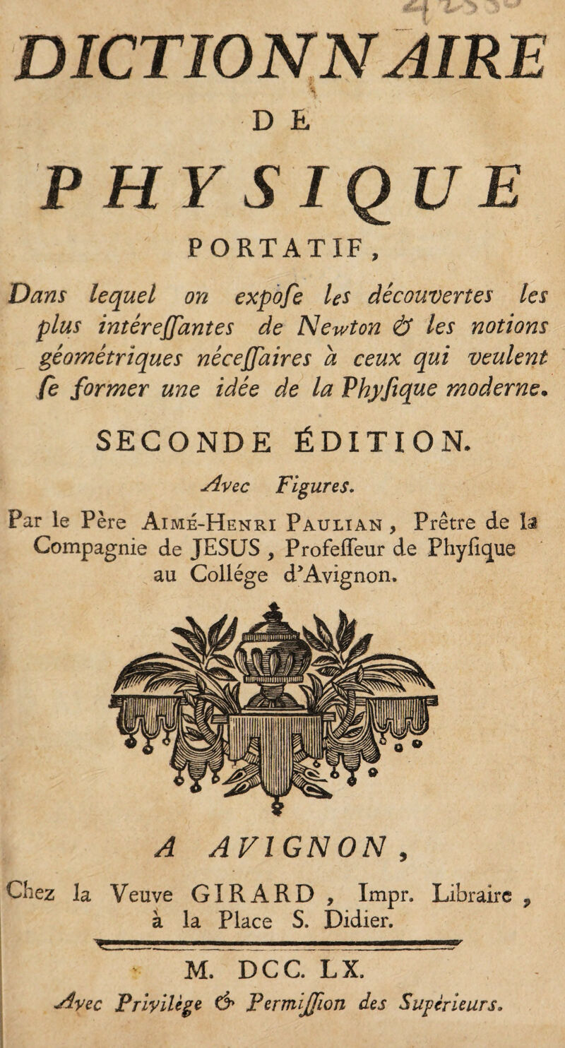 DICTIONNAIRE D E PH Y S IQUE PORTATIF , Dans lequel on expofe les découvertes les plus intéreffantes de Newton <& les notions géométriques nécejjaires a ceux qui veulent fe former une idée de la Vhyfique moderne. SECONDE ÉDITION. Avec Figures. Par le Père Aimé-Henri Paulian , Prêtre de la Compagnie de JESUS 9 Profeffeur de Phyfique au Collège d’Avignon. A AVIGNON, Chez la Veuve GIRARD , Impr. Libraire , à la Place S. Didier. y-.- '■ 111 -11 ■■■■y > M. DCC. LX. Avec Privilège & Permijjion des Supérieurs.