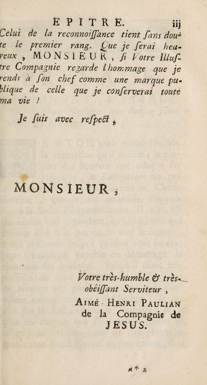 Celui de la reconnoijfance tient fans dou« te le premier rang. Que je ferai heu¬ reux , MONSIEUR, fi l otre llluf tre Compagnie regarde l hommage que je rends à fon chef comme une marque pu- hlique de celle que je conferverai toute ma vie I Je fuis avec refpeSl ^ MONSIEUR Votre tres-humlle & très* obêiffant Serviteur , Aimé Henri Paulian de la Compagnie de JESUS. A ^ £