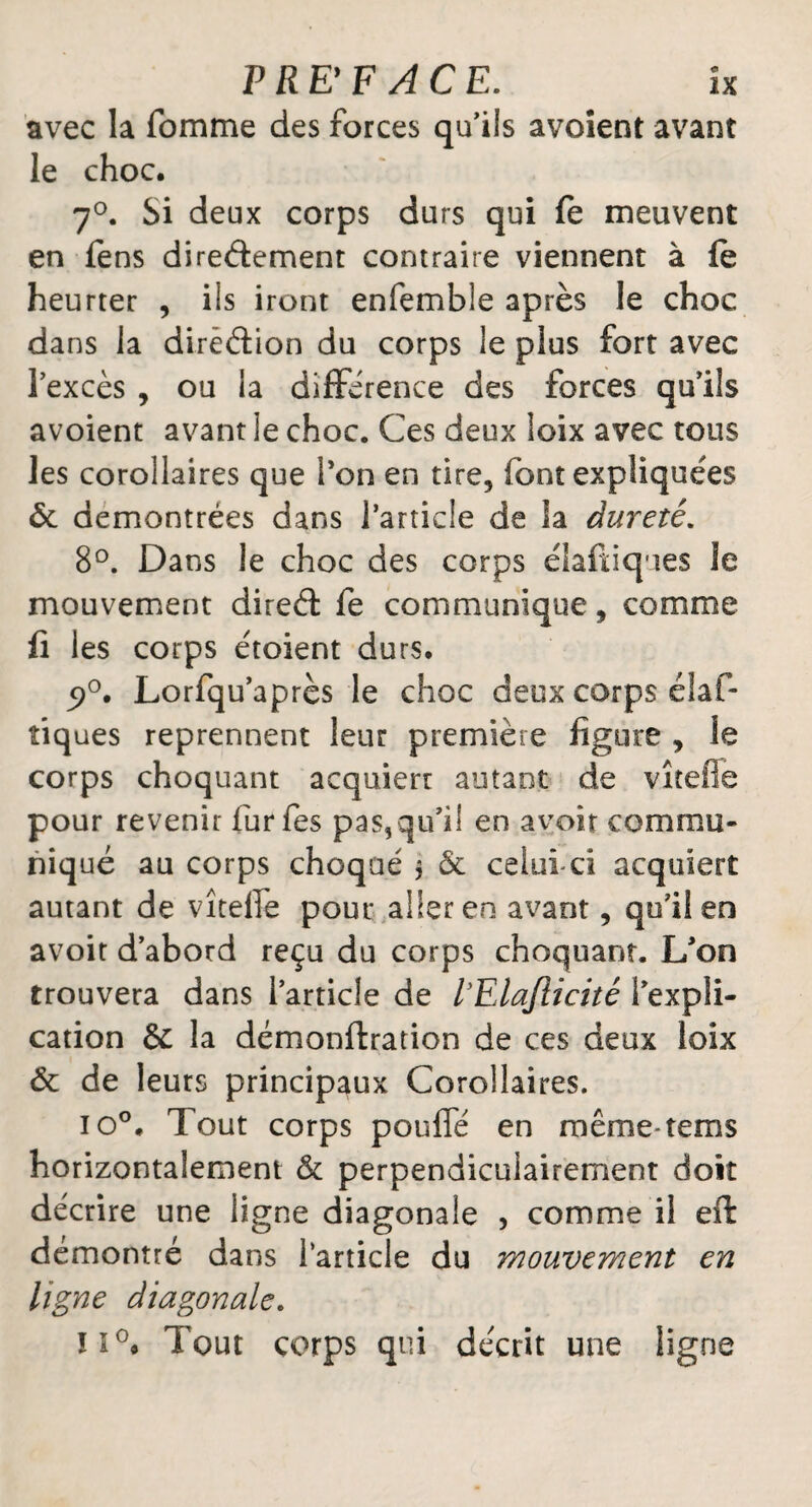 avec la fomme des forces qu’ils avoient avant le choc. 7°. Si deux corps durs qui fe meuvent en fens dire&ement contraire viennent à le heurter , ils iront enfemble après le choc dans la direction du corps le plus fort avec lexcès , ou la différence des forces qu’ils avoient avant le choc. Ces deux loix avec tous les corollaires que l’on en tire5 font expliquées 6c démontrées dans l’article de ia dureté. 8°. Dans le choc des corps élafuques le mouvement direct fe communique, comme fi les corps étoient durs. 5>°. Lorfqu’après le choc deux corps élaf- îiques reprennent leur première figure , le corps choquant acquiert autant de vîtefie pour revenir furfes pas,qu’il en avoir commu¬ niqué au corps choqué $ 6c celuici acquiert autant de vîtefie pour aller en avant, qu’il en avoit d’abord reçu du corps choquant. L’on trouvera dans l’article de VElaflicité l’expli¬ cation & la démonftration de ces deux loix 6c de leurs principaux Corollaires. io°. Tout corps pouffé en même-terris horizontalement 6c perpendiculairement doit décrire une ligne diagonale , comme il eft démontré dans l’article du mouvement en ligne diagonale. îi°# Tout corps qui décrit une ligne