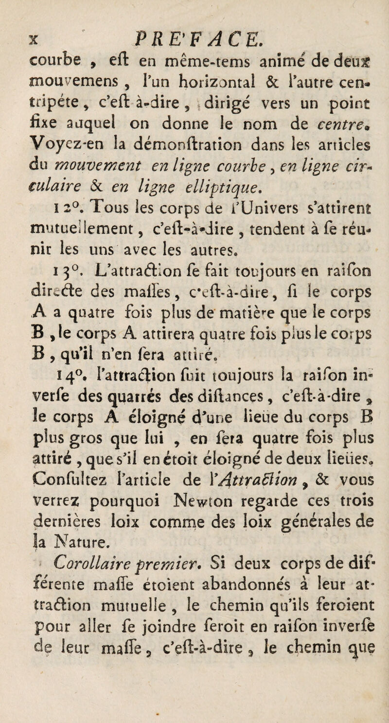 courbe , effc en même-tems animé de deu£ mouvemens , l’un horizontal & l’autre cen« tripéte, c’eft à-dire 5 dirigé vers un point fixe auquel on donne le nom de centre» Voycz-en la démonftration dans les articles du mouvement en ligne courbe , en ligne cir~ tulaire & en ligne elliptique. i 2°. Tous les corps de f Univers s’attirent mutuellement , c’eil-à-Jire , tendent à fe réu¬ nir les uns avec les autres» i 3°, L’attraéllon fe fait toujours en raifon dircde des malles, ceft-à-dire, fi le corps A a quatre fois plus de matière que le corps B , le corps A attirera quatre fois plus le corps B , qu’il n’en fera attiré» 140. l’attraélion fuit toujours la raifon in* verfe des quarrés des difiaoces, c’eft-à*dire 9 le corps A éloigné d'une lieue du corps B plus gros que lui , en fera quatre fois plus attiré , que s’il enétoit éloigné de deux lieues,, Confultez l’article de Y AttraÜion 9 & vous verrez pourquoi Newton regarde ces trois dernières loix comme des loix générales de la Nature. Corollaire premier. Si deux corps de dif¬ férente mafie étoient abandonnés à leur at¬ traction mutuelle , le chemin qu’ils feroient pour aller fe joindre feroit en raifon inverfe de leur mafie 5 c’eft-à-dire 3 le chemin que