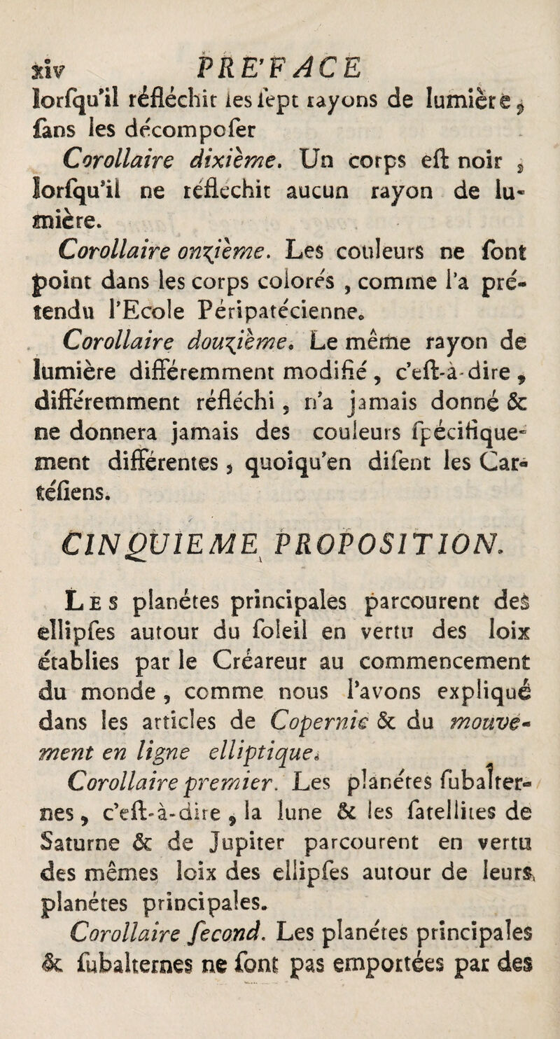 nv PREFACE lorfqu’il réfléchir lesiept rayons de lumière $ fans les décompofer Corollaire dixième. Un corps eft noir % lorfqu’il ne réfléchit aucun rayon de lu¬ mière. Corollaire onzième. Les couleurs ne font point dans les corps colorés , comme l’a pré¬ tendu l’Ecole Péripatécienne* Corollaire douzième* Le même rayon de lumière différemment modifie , c’eft-à dire , différemment réfléchi 5 n’a jamais donné & ne donnera jamais des couleurs fp écifique* ment différentes 5 quoiqu’en difènt les Car- téfiens. ClN QplEME PROPOSITION. Les planètes principales parcourent des eîlîpfes autour du foleil en vertu des loix établies par le Créareur au commencement du monde , comme nous l’avons expliqué dans les articles de Copernic ôt du mouve- ment en ligne elliptique* Corollaire premier. Les planètes fubaîrer- nes, c’eft-à-dire 9 la lune & les fatellites de Saturne & de Jupiter parcourent en vertu des mêmes loix des ellipfes autour de leurs, planètes principales. Corollaire fécond. Les planètes principales & fubalternes ne font pas emportées par des