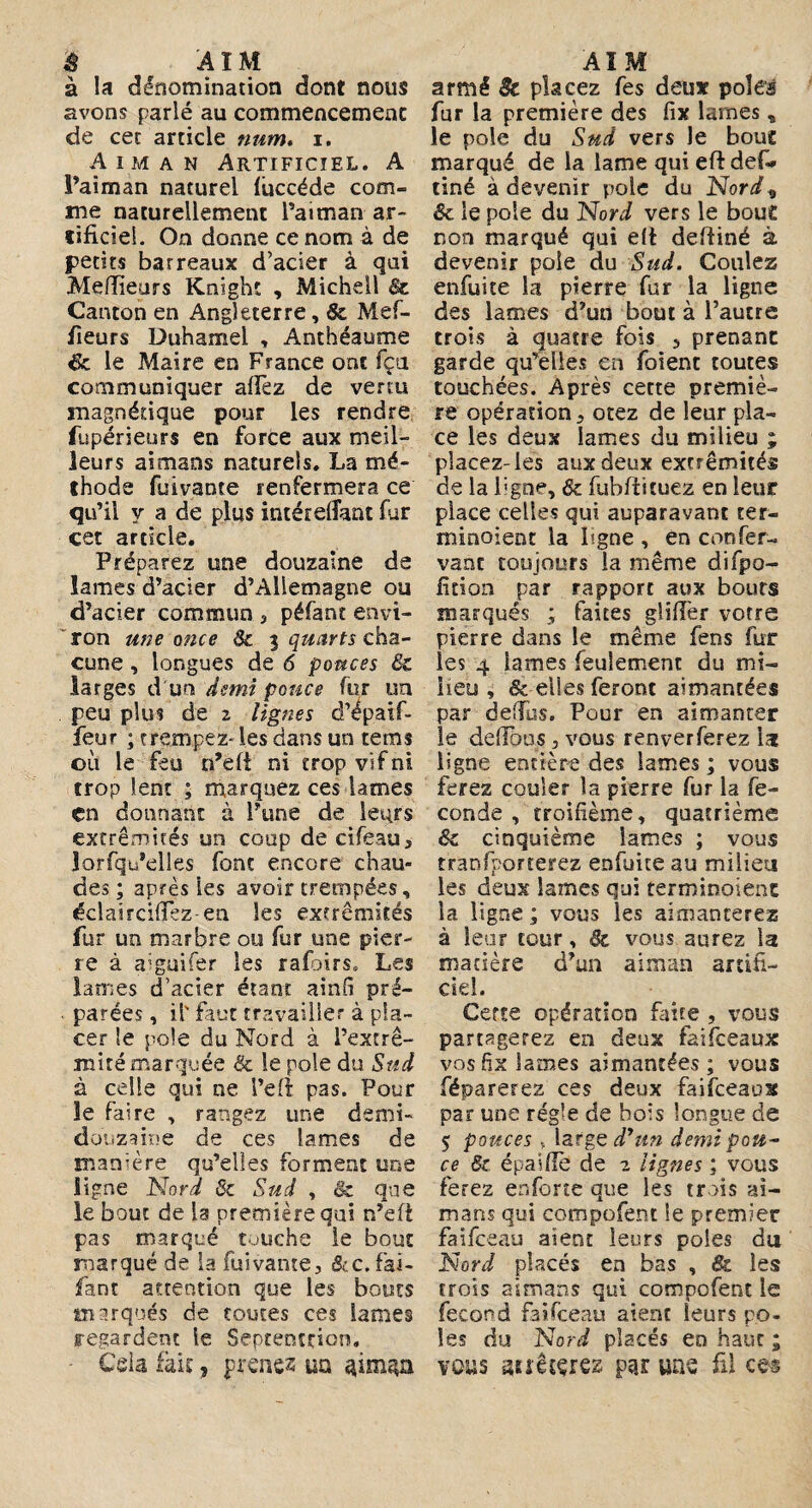 ê AIM à la dénomination dont nous avons parlé au commencement de cet article num. i. A im a n Artificiel. A l’aiman naturel lùccéde com¬ me naturellement l’aiman ar¬ tificiel. On donne ce nom à de petits barreaux d’acier à qui Meilleurs Knight , Michell 6c Canton en Angleterre, 8c Mef- fieurs Duhamel , Anthéaume de le Maire en France ont fçn communiquer allez de vertu magnétique pour les rendre fupérieurs en force aux meil¬ leurs aimans naturels. La mé¬ thode fuivante renfermera ce qu’il y a de plus intérelîant fur cet article. Préparez une douzaine de lames d’acier d’Allemagne ou d’acier commun , péfant envi¬ ron une once Si 5 quarts cha¬ cune , longues de 6 pouces & larges d'un 'demi pouce fur un peu plus de 2 lignes d’épaif- feur ; trempez-les dans un tems où le feu n’eft ni trop vif ni trop lent ; marquez ces lames en donnant à Pune de leurs extrémités un coup de cifeau, lorfqu’elles font encore chau¬ des ; après ies avoir trempées, éclair cillez en les extrémités fur un marbre ou fur une pier¬ re à aigüifer les rafoirs» Les lames d’acier étant ainfi pré¬ parées , il' faut travailler à pla¬ cer îe poîe du Nord à l’extrê- mité marquée 8c le pôle du Sud à celle qui ne l’elî pas. Pour îe faire , rangez une demi- douzaine de ces lames de manière qu’elles forment une Signe Nord 8c Sud , & que le bout de la première qui n’efl pas marqué touche le bout marqué de la fuivante, &c. fai- fant attention que les bouts marqués de toutes ces lames regardent le Septentrion. Cela fait, prenez uq AÏM armé & placez fes deux pôles fur la première des lix lames, le pôle du Sud vers le bouc marqué de la lame qui eftdefi* tiné à devenir pôle du Nord* & le pôle du Nord vers le bou£ non marqué qui eft deftiné à devenir pôle du Sud. Coulez enfuite la pierre fur la ligne des lames d’un bout à l’autre trois à quatre fois , prenant garde qu’elles en foient toutes touchées. Après cette premiè¬ re opération, otez de leur pla¬ ce les deux lames du milieu ; placez-les aux deux extrémités de la ligne, & fùbftituez en leur place celles qui auparavant ter¬ minaient la ligne , en confer- vanc toujours la même difpo- fîtion par rapport aux bouts marqués ; faites glîffer votre pierre dans le même fens fur les 4 lames feulement du mi¬ lieu , & elles feront aimantées par deffus. Pour en aimanter le de (Tous, vous r en ver ferez lac ligne entière des lames ; vous ferez couler la pierre fur la fé¬ condé , troifième, quatrième &c cinquième lames ; vous tranfporterez enfuite au milieu les deux lames qui terminoient la ligne ; vous les aimanterez à leur tour, 8c vous aurez la matière d’un aiman artifi¬ ciel. Certe opération faite , vous partagerez en deux faifeeaux vosfîx lames aimantées; vous féparerez ces deux faifeeaus par une régie de bois longue de $ pouces , large dyun demi pou¬ ce 8c épalflè de 2 lignes ; vous ferez enforte que les trois ai¬ mans qui compofent le premier faifeeau aient leurs pôles du Nord placés en bas , & les trois aimans qui compofent le fécond faifeeau aient leurs pô¬ les du Nord placés en haut ; vous auêcçrez par une fil ees