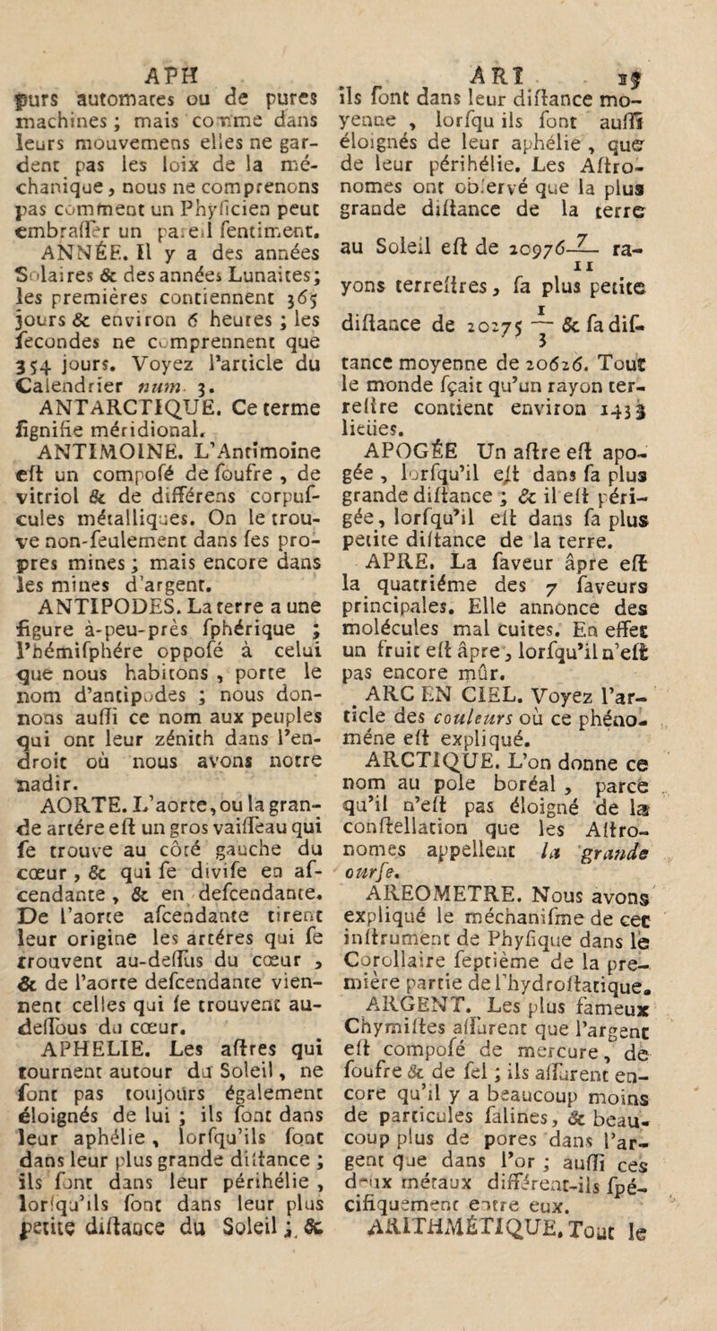 Avn purs automares ou de pures machines; mais comme dans leurs mouvemens elles ne gar¬ dent pas les loix de la mé- chanique, nous ne comprenons pas comment un Phyficien peut embrafler un pareil fentiment. ANNÉE. ïl y a des années S'laires & des années Lunaites; les premières contiennent 365 jours & environ <5 heures ; les fécondés ne comprennent que 354 jours. Voyez l’article du Calendrier num. 3. ANTARCTIQUE. Ce terme fignifie méridional. ANTIMOINE. L’Antimoine cft un compofé de foufre , de vitriol & de différens corpuf- cules métalliques. On le trou¬ ve non-feulement dans fes pro¬ pres mines ; mais encore dans les mines d’argent. ANTIPODES. La terre a une figure à-peu-près fphérique ; l’hémifphére oppofé à celui que nous habitons , porte le nom d’antipodes ; nous don¬ nons aufli ce nom aux peuples qui ont leur zénith dans l’en¬ droit où nous avons notre nadir. AORTE. L’aorte, ou la gran¬ de artère eft un gros vaiffeau qui fe trouve au côté gauche du cœur, & qui fe divife ea af- cendante , & en defcendante. De l’aorte afcendante tirent leur origine les arcéres qui fe Trouvent au-deftùs du cœur , & de l’aorte defcendante vien¬ nent celles qui fe trouvent au- deffous du cœur. APHELIE. Les aftres qui tournent autour du Soleil, ne font pas toujours également éloignés de lui ; ils font dans leur aphélie, lorfqu’ils font dans leur plus grande diftance ; ils font dans leur périhélie , lorlqu’ils font dans leur plus petite diftaoce du Soleil ; & ARÎ ils font dans leur diftance mo¬ yenne , lorfqu ils font auftî éloignés de leur aphélie , que de leur périhélie. Les Agro¬ nomes ont ob.'ervé que la plus grande diftance de la terre au Soleil efè de 10976-^- ra- IX yons terreftres, fa plus petite diftance de 20275 ~ & fa dif¬ tance moyenne de 20626. Tout le monde fçait qu’un rayon ter- relire contient environ 143$ lielies. APOGÉE Un aftre eft apo¬ gée , lorfqu’il cj.t dans fa plus grande diftance ; de il eft péri¬ gée, lorfqu’il eft dans fa plus petite diftance de la terre. APRE. La faveur âpre eiî la quatrième des 7 faveurs principales. Elle annonce des molécules mal cuites. En effet un fruit eft âpre, lorfqu’il n’ett pas encore mûr. # ARC EN CIEL. Voyez l’ar¬ ticle des couleurs où ce phéno¬ mène eft expliqué. ARCTIQUE. L’on donne ce nom au pôle boréal , parce qu’il n’eft pas éloigné de la conftellation que les Aftro- nomes appellent lu grands ottrfe. AREOMETRE. Nous avons expliqué le méchanifme de cet inftrument de Phyfique dans le Corollaire feptième de la pre¬ mière partie dei’hydroftatique. ARGENT._ Les plus fameux Chymiftes aftùrent que l’argent eft compofé de mercure, de foufre & de fel ; ils affurent en¬ core qu’il y a beaucoup moins de particules falines, de beau¬ coup plus de pores dans l’ar¬ gent que dans l’or ; aufti ces cLux métaux différeut-iis fpé- cifiquemenc entre eux. ARITHMÉTIQUE. Tout le