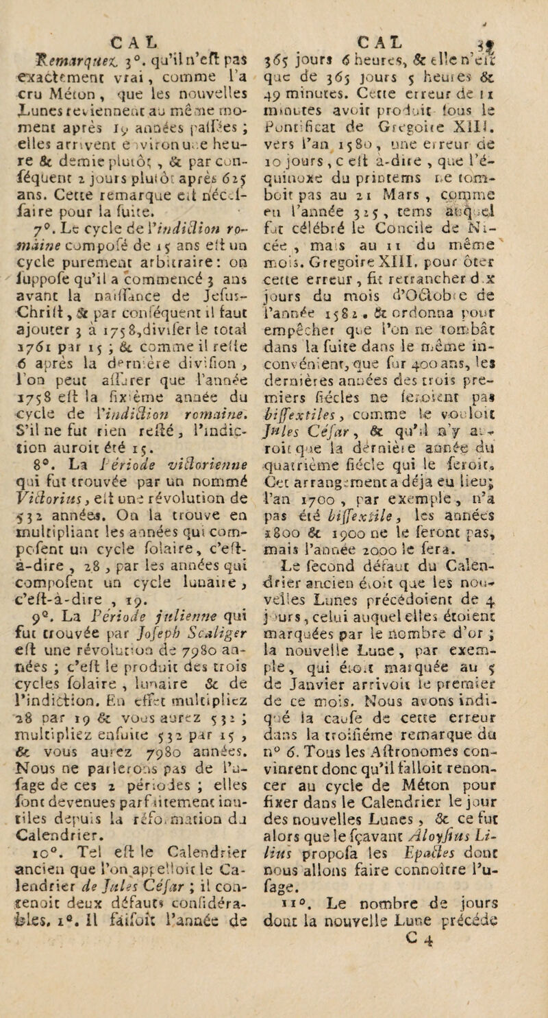 Remarquez 30. qu’il n’efï: pas exactement vrai, comme l’a cru Méton , que les nouvelles Lunes reviennent au même mo¬ ment après 19 années palmes ; elles arrivent e ivironu e heu¬ re 8c demie plutôt , & par con¬ séquent 2 jouis plutôî: après 625 ans. Cette remarque eit riéc.f- faire pour la fuite. 7°. Le cycle de Yindiélion ro¬ maine compofé de 15 ans eft un cycle purement arbitraire: on iuppofe qu’il a commencé 3 ans avant la naiffànce de Jefln- Chrift, St par conséquent il faut ajouter 3 à 175 8,divifer le total 1761 par 15 ; tk comme il relie 6 après la dernière divifion , i on peut affiner que l’année 1758 eft la fixème année du cycle de Vindiélion reniai ne. S’il ne fut rien relié, l’mdic- tion auroit été 15. 8°. La Période vidorienne qui fut trouvée par un nommé Vitlorius y eit une révolution de 532 années. On la trouve en multipliant les années qui com- pofenc un cycle folaire, c’eft- à-dire , 28 , par les années qui compofent un cycle lunaire, c’eft-à-dire , 19. 9°. La Période julienne qui fut trouvée par Jofepb Scaliger eft une révolution de 7980 an¬ nées ; c’eft le produit des trois cycles folaire , lunaire 8c de l’indiction. En effet multipliez 28 par 19 & vous aurez 531 ; multipliez enfuiie 532 par 15 , & vous aurez 7980 années. Nous ne parlerons pas de Tu- fage de ces 2 périodes ; elles font devenues parf aitement inu¬ tiles depuis La réfo. motion du Calendrier. rc°. Tel eft le Calendrier ancien que Ton apgelloit le Ca¬ lendrier de Jules Céfar ; il con¬ tenait deux défauts confidéra- èles. i®. il fàifoi: l’année de 365 jours <5 heures, 8c elle n’en: que de 365 jours 5 heutes 8c 49 minutes. Cette erreur de ix mrnutes avoir produit fous le Pontificat de Grégoire X1IÎ. vers l’an 1580, une eireur de 10 jours , c eit à-dne , que l’é¬ quinoxe du primeurs ne tom¬ bait pas au 21 Mars , coqime eu l’année 3:5, rems auquel fat célébré le Concile de Ni- cée , mais au 11 du même mois. GrégoireXIII. pour ôter cette erreur, fie retrancher d x jours du mois d’Oôlofe e de l’année 1582. Si ordonna pour empêcher que l’on ne tombât dans la fuite dans le même in¬ convénient, que fur 400ans, les dernières années des trois pre¬ miers fiécles ne ieooknt pas biffe xül es, comme le vo; luit Jules Céfar, &: qu’.l n’y a. - roicque la dérnièse année du quatrième fiécîe qui le feroit. Cet arrangement a déjà eu lieu; Tan 1700, par exemple, n’a pas été biffe xtile, les années ï8oo &. 1900 ne le feront pas, mais Tannée 2000 le fera. Le fécond défaut du Calen¬ drier ancien étoit que les nou¬ velles Lunes précédoient de 4 j urs, celui auquel elles étoient marquées par le nombre d’or ; la nouvelle Lune, par exem¬ ple, qui ét-Oit masquée au 5; de Janvier arrivou le premier de ce mois. Nous avons indi¬ qué la caufe de cette erreur dans la troiiiéme remarque du n° 6. Tous les Aftronomes con¬ vinrent donc qu’il fallait renon¬ cer au cycle de Méton pour fixer dans le Calendrier le jour des nouvelles Lunes, <3e ce fut alors que le fçavant Aloyjius Li- lius propofa les Ep ailes donc nous allons faire connoîcre Tu- fage. ii°. Le nombre de jours doue la nouvelle Lune précédé C4