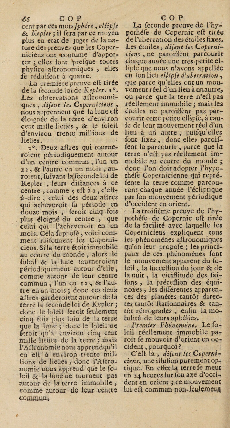 66 C O P cent par ces mots fpbére , ellipfe & Kepler ; il fera par ce moyen plus en état de juger de la na¬ ture des preuves que les Coper- niciens ont «coutume d’appor¬ ter ; elles font prefque soutes phyfico-aftronomiques , elles ie rédaifeat a quatre. La première preuve eft tirée de la fécondé loi de Kepler. i°. Les obfervations allronomi- ques , difent les Coperniciens , nous apprennent que la lune eft éloignée de la terre d’environ cent mille heiies 5 & le foleil d’environ trente millions de lieues. 2°. Deux affres qui tourne¬ raient périodiquement autour d’un centre commun , l’an en iz} Si l’autre ea un mois ,au- roient, fuivact laTecondeloi de Kepler , leurs diiiances à ce centre 3 comme 5 eft à 1, c’eft- à-dire , celui des deux affres qui acheveroit fa période en douze mois , feroit cinq fois plus éloigné du centre , que celui qui l’^cheveroit en un mois. Cela fuppofé, voici com¬ ment rationnent les Copernl- ciens. Si la 'erre étoit immobile au cent re du monde, alors le foleil de la lune tou mer oient périod quement autour d’elle, comme autour de leur centre commun , l’un en n , Si l’au¬ tre en un mois ; donc ces deux affres garderoieat autour de la terre la Seconde loi de Kepler ; donc le foleil feroit feulement cinq fois plus loin de la terre que la lune ; donc le foleil ne feroit qu’à environ cinq cent mille lieues de la terre ; mais l’Aftronomie nous apprendqu’il en efl à environ trente mil¬ lions de lieues , donc l’Afiro- nomie nous apprend que le fo¬ leil Si la lune ne tournent pas autour de la terre immobile , comme autour de leur centre commun. COP La fécondé preuve de i’hy« pothéfe de Copernic eft tirée de l’aberration des étoiles fixes. Les étoiles 3 difent les Coperni- ciens , ne paroiffent parcourir chaque année une très-petite el- lipfe que nous n’avons appellée en ion lieü ellipfe d'aberration , que parce qu’eiies ont un mou¬ vement réel d’un lieu à unautre, ou parce que la terre n’eft pas réellement immobile ; mais les étoiles ne paroiffent pas par¬ courir cette petite ellipfe, à cau- fe de leur mouvement réel d’un lieu à un autre , puifqu’eiles font fixes , donc elles paroif¬ fent la parcourir , parce que la terre n’eft pas réellement im¬ mobile au centre du monde ; donc l’on doitadopter l’hypo- théfe Copernicienne qui repré¬ fente la terre comme parcou¬ rant chaque année l’écliptique par fon mouvement périodique d’occident en orient. La troifième preuve de l’hy- pothéfe de Copernic eft tirée de la facilité avec laquelle les Coperniciens expliquent tous les phénomènes agronomiques qu’on leur propofe ; les princi¬ paux de ces phénomènes font le mouvement apparent du fo¬ leil , la fuccefïion du jour & de la nuit, la viciffuude des fai- fons , la précelîion des équi¬ noxes } les différentes apparen¬ ces des planètes tantôt direc¬ tes tantôt ftadonnaires & tan¬ tôt rétrogrades , enfin la mo¬ bilité de leurs aphélies. Premier Phénoméjie. Le fo¬ leil réellement immobile pa~ roit fe mouvoir d’orient en oc¬ cident ,pourquoi ? C’eft là , difent les Coperni- riens, uneiilufion purement op¬ tique. En effet la terre fe meut en 24 heures fur fon axe d’occi¬ dent en orient ; ce mouvement lui eft commun non-feulemenç