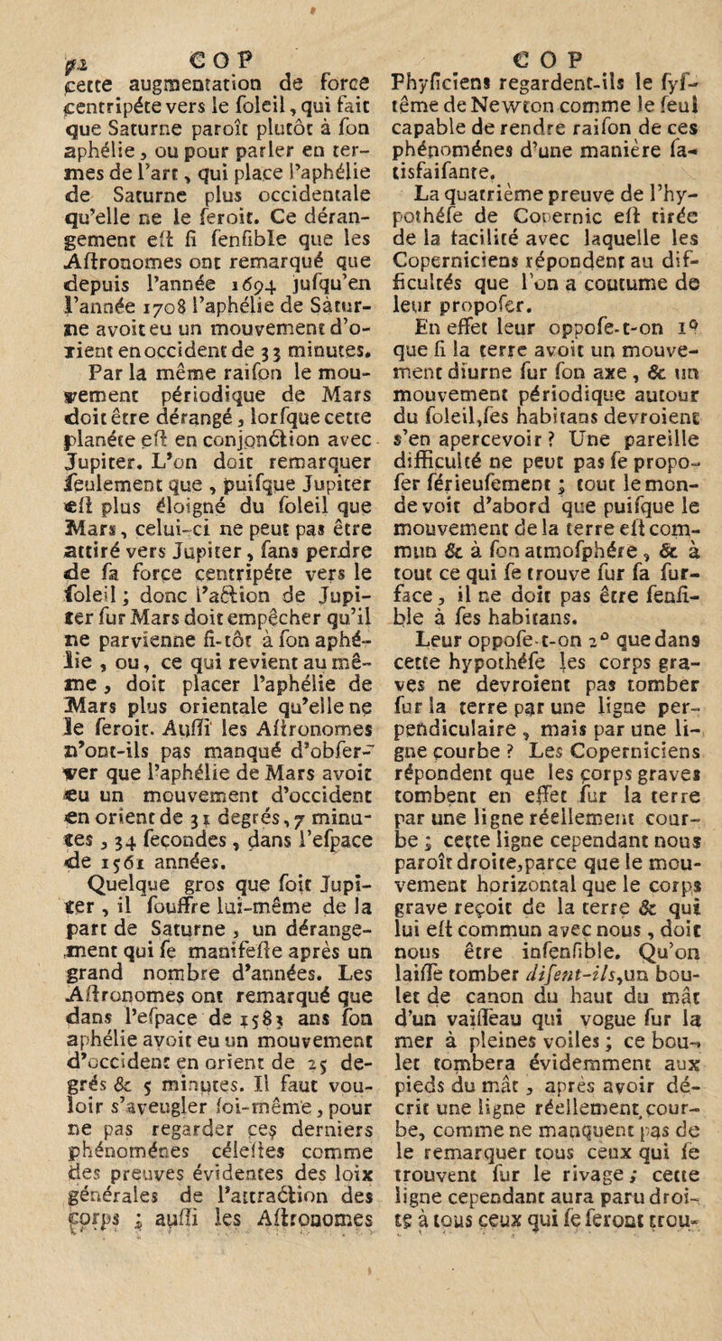 cette augmentation de force centripète vers le foleil, qui fait que Saturne paroît plutôt à fon aphélie, ou pour parler en ter¬ mes de l’art, qui place l’aphélie de Saturne plus occidentale qu’elle r.e le feroit. Ce déran¬ gement efi fi fenfible que les Agronomes ont remarqué que depuis l’année 1694 jufqu’en l’année 1708 l’aphélie de Satur¬ ne avoiteu un mouvement d’o- xient en occident de 33 minutes. Par la même raifon le mou¬ vement périodique de Mars doit être dérangé , lorfque cette planète efi: en conjonction avec Jupiter. L’on doit remarquer feulement que , puifque Jupiter «fi plus éloigné du foleil que Mars, celui-ci ne peut pas être attiré vers Jupiter, fans perdre de fa force centripète vers le foleil ; donc l’aétion de Jupi¬ ter fur Mars doit empêcher qu’il ne parvienne fi-tôt à fon aphé¬ lie , ou, ce qui revient au mê¬ me , doit placer l’aphélie de Mars plus orientale qu’elle ne le feroit. Aufïï les Agronomes n’ont-ils pas manqué d’obfer- ver que l’aphélie de Mars avoit «u un mouvement d’occident en orient de 31 degrés, 7 minu¬ tes , 34 fécondés, dans i’efpace de 1561 années. Quelque gros que foie Jupi¬ ter , il fouffre lui-même de la part de Saturne , un dérange¬ ment qui fe manifeüe après un grand nombre d’années. Les Agronomes ont remarqué que dans l’efpace de 1583 ans fon aphélie avoit eu un mouvement d’occident en orient de 25 de¬ grés 8c 5 minutes. Il faut vou¬ loir s’aveugler foi-même, pour ne pas regarder ce? derniers phénomènes céîeftes comme des preuves évidentes des loix générales de l’attraélion des corps 1 aufli les Afironomes COP Fhyficiens regardent-ils le fyf- terne de Newton comme le feuî capable de rendre raifon de ces phénomènes d’une manière fa- tisfaifante. La quatrième preuve de Fhy- pothéfe de Couernic efl tirée de la facilité avec laquelle les Coperniciens répondent au dif¬ ficultés que l’on a coutume de leur propofer. En effet leur oppofe-t-on iQ que fi la terre avoit un mouve¬ ment diurne fur fon axe , 6c un mouvement périodique autour du foleil,fes habitans devroienc s’en apercevoir ? Une pareille difficulté ne peut pas fe propo¬ fer férieufement ; tout le mon¬ de voit d’abord que puifque le mouvement de la terre eli com¬ mun 8c à fon atmofphére , & à tout ce qui fe trouve fur fa fur- face, il ne doit pas être fenfi- ble à fes habitans. Leur oppofe-t-on 2° que dans cette hypothéfe les corps gra¬ ves ne devroient pas tomber fur la terre par une ligne per¬ pendiculaire , mais par une li¬ gne courbe ? Les Coperniciens répondent que les corps graves tombent en effet fur la terre par une ligne réellement cour¬ be ; cette ligne cependant nous paroît droite,parce que le mou¬ vement horizontal que le corps grave reçoit de la terre 8c qui lui eft commun avec nous , doit nous être infenfible. Qu’011 laiffe tomber Jifent-ils^un bou¬ let de canon du haut du mât d’un vaiflëau qui vogue fur la mer à pleines voiles ; ce bou-* let tombera évidemment aux pieds du mât, après avoir dé¬ crit une ligne réellement cour¬ be, comme ne manquent pas de le remarquer tous ceux qui fe trouvent fur le rivage; cette ligne cependant aura paru droi¬ ts à tous ceux qui le feront trou-