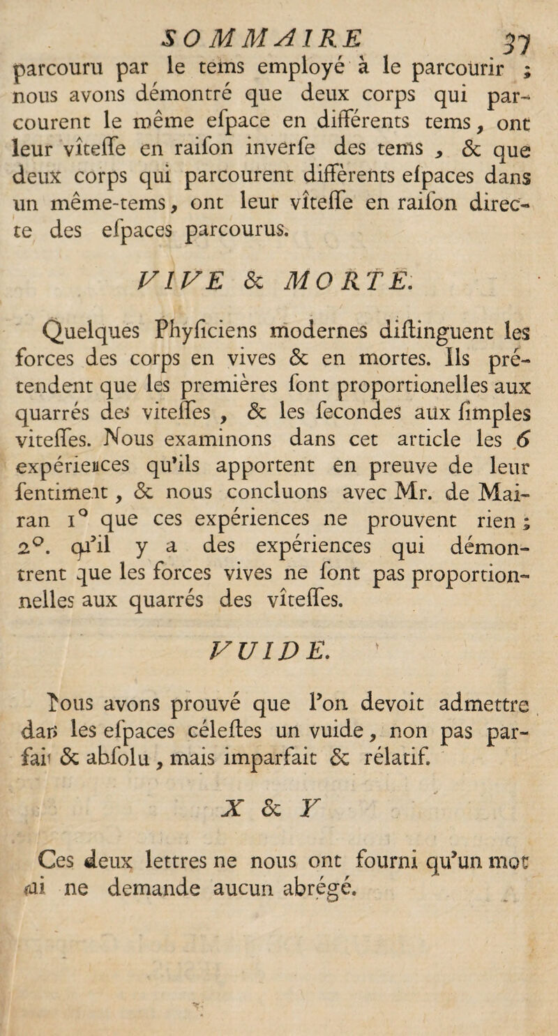 50 MM AIRE 37 parcouru par le tems employé à le parcourir ; nous avons démontré que deux corps qui par¬ courent le même efpace en différents tems, ont leur vîteffe en raifon inverfe des tems * 6c que deux corps qui parcourent différents elpaces dans un même-tems, ont leur vîteffe en raifon direc¬ te des efpaces parcourus. VIVE 6c MORTE. Quelques Phyficiens modernes diflinguent les forces des corps en vives 6c en mortes. Ils pré¬ tendent que les premières font proportionelles aux quarrés des vitelfes , 6c les fécondés aux fîmples viteffes. Nous examinons dans cet article les 6 expériences qu’ils apportent en preuve de leur fentime.it, 6c nous concluons avec Mr. de Mai- ran i° que ces expériences ne prouvent rien; 2°. cp’il y a des expériences qui démon¬ trent que les forces vives ne font pas proportion¬ nelles aux quarrés des vîteffes. VUIDE. îous avons prouvé que l’on devoit admettre dar> les efpaces céleftes un vuide, non pas par- far 6c abfolu , mais imparfait 6c réladf. X & Y • ! Ces deux lettres ne nous ont fourni qu’un mot mi ne demande aucun abrégé.