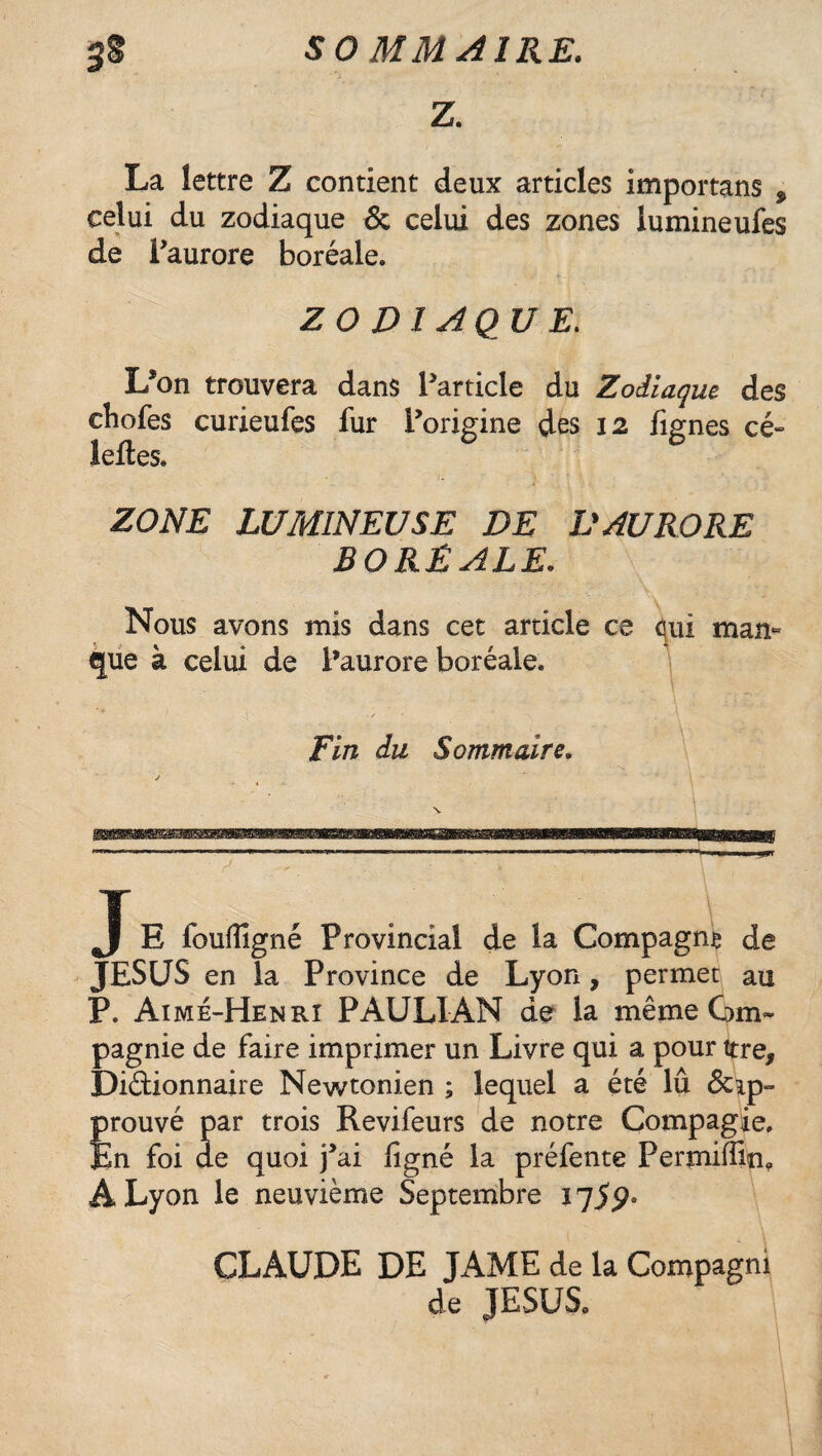 3§ SO MM AIRE. Z. La lettre Z contient deux articles importans % celui du zodiaque & celui des zones lumineufes de Paurore boréale. ZODIAQUE. L*on trouvera dans Particle du Zodiaque des chofes curieufes fur l’origine des 12 fignes cé~ leites. - ZONE LUMINEUSE DE DAURORE BORÉALE. Nous avons mis dans cet article ce <\ui man¬ que à celui de Paurore boréale. ' t ■ j A • * * Fin du Sommaire. mmm T. J E foufîlgné Provincial de la Compagne de JESUS en la Province de Lyon, permet au P. Aimé-Henri PAULIAN de la même Gm~ pagnie de faire imprimer un Livre qui a pour ttre, Di&ionnaire Newtonien ; leqiiel a été lû &ip- prouvé par trois Revifeurs de notre Compagie. En foi de quoi fai figné la préfente Permiffin, A Lyon le neuvième Septembre 1759. CLAUDE DE JAME de la Compagni de JESUS»