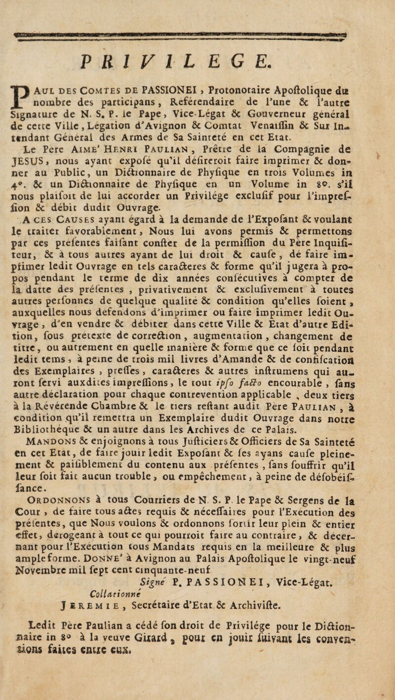 P R 1 V l L E G E. PAul des Comtes de PASSIONEI , Protonotaire Apoftolique dut nombre des participans, Référendaire de Tune 8c l’autre Signature de N. S. P. le Pape, Vice-Légat ôc Gouverneur général de cette Ville , Légation d’Avignon & Comtat Venaiflin ôc Sur In¬ tendant Général des Armes de Sa Sainteté en cet Etat. Le Pere Aime’ Henri Paulian , Prêtre de la Compagnie de JESUS, nous ayant expofé qu’il défireroit faire imprimer Ôc don¬ ner au Public, un Diftionnaire de Phyfique en trois Volumes in 4°. ôc un Diéhonnaire de Phyfique en un Volume in 8°. s’il nous plaifoit de lui accorder un Privilège cxclufif pour l’impref- fion ôc débit dudit Ouvrage. A ces Causes ayant égard à la demande de l’Expofant & voulant le traiter favorablement, Nous lui avons permis ôc permettons par ces préfentes failant confier de la permiflïon du Père Inquifi- teur, ôc à tous autres ayant de lui droit fit caufe , dé faire im- pfimer ledit Ouvrage en tels cara&eres ôc forme qu’il jugera à pro¬ pos pendant le terme de dix années conlécutives à compter de la datte des préfentes , privativement 8c exclufivement à toutes autres perfonnes de quelque qualité ôc condition qu’elles foient , auxquelles nous défendons d'imprimer ou faire imprimer ledit Ou¬ vrage , d’en vendre 8c débiter dans cette Ville 8c Etat d’autre Edi¬ tion, fous prétexté de corre&ion , augmentation , changement de titre, ou autrement en quelle manière 8c forme que ce loir pendant ledit tems, à peine de trois mil livres d’Amandc 8c de confifcatioU des Exemplaires , preffes , cara&eres ôc autres inftrumens qui au¬ ront fervi auxdites impreflîons, le tout ipfo fafto encourable , fans autre déclaration pour chaque contrevention applicable , deux tiers à la Revérende Chambre ôc le tiers reftant audit Pere Paulian , à condition qu’il remettra un Exemplaire dudit Ouvrage dans notre Bibliothèque ôc un autre dans les Archives de ce Palais. Mandons 8c enjoignons à tous Jufticiers8c Officiers de Sa Sainteté en cet Etat, de faire jouir ledit Expofant 8c les ayans caufe pleine¬ ment 8c paifiblemenr du contenu aux préfentes , fans fouffrir qu’il leur foit fait aucun trouble, ou empêchement, à peine de défobéif» fance. Ordonnons à tous Courriers de N S. P le Pape 8c Sergens de la Cour , de faire tous a&es requis 8c néceffaires pour l’Execution des prélèntes, que Nous voulons 8c ordonnons lorur leur piein 8c entier effet, dérogeant à tout ce qui pourroit faire au contraire, 8c décer¬ nant pour l’Execution tous Mandats requis en la meilleure 8c plus ample forme. Donne’ à Avignon au Palais Apoftolique le vingt-neuf Novembre mil fept cent cinquante-neuf Signé P. PASSIONEI, Vice-Légat. Collationne Jeremie, Secrétaire d’Etat 8c Archivifte. Ledit Père Paulian a cédé fon droit de Privilège pour le Diftion- naire in 8° à la veuve Girard s pour en jouir fuivant les conver¬ sions faites entre eu».