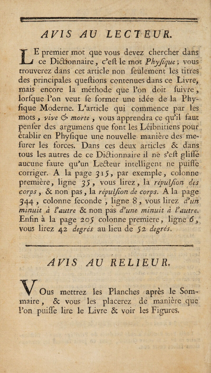 E premier mot que vous devez chercher dans JLi ce DiéMonnaire, c^ell le mot Phyjïque ; vous trouverez dans cet article non feulement les titres des principales queftions contenues dans ce Livre, mais encore la méthode que Fon doit fuivre, lorfque Fon veut le former une idée de la Fhy- fique Moderne. L'article qui commence par les mots , vive, ô* morte , vous apprendra ce qu'il faut penier des argumens que font les Léibnitiens pour établir en Phyfique une nouvelle manière des me- iurer les forces. Dans ces deux articles 6c dans tous les autres de ce Dictionnaire il ne s'eft glilfe aucune faute qu'un LeCteur intelligent ne puifle corriger. A la page 315, par exemple, colonne première, ligne 35, vous lirez, la répuljion des corps, 6c non pas, la rèpuljïon de corps. A la page 344 , colonne fécondé , ligne 8 , vous lirez dyun minuit a l'autre 6c non pas d'une minuit à Vautre. Enfin à la page 205 colonne première, ligne d, vous lirez 42 degrés au lieu de S2 degrés. AVIS AU RELIEUR O us mettrez les Planches après le Som¬ maire, 6c vous les placerez de manière que Fon puiffe Hre le Livre 6c voir les Figures,