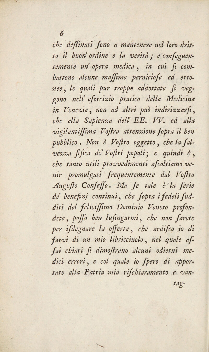 che dejììnatì fono a mantenere nel loro drit¬ to il buon ordine e la verità ; e confeguen- temente uri opera medica 5 in cui fi com¬ battono alcune majfime perniciofe ed erro¬ nee 5 le quali pur troppe addottate fi veg¬ gono neli efercizio pratico della Medicina in Venezia, non ad altri pub in dirizzarfi y che alla Sapienza deli EE. VV* ed alla vigilantiffima Vojìra attenzione fopra il ben pubblico . Non è Voflro oggetto 5 che la fai- vezza fifica de Voflri popoli; e quindi èy che tanto utili provvedimenti afcoltiamo ve¬ nir promulgati frequentemente dal Voflro Auguflo Confeffo » Ma fe tale è la ferie de’ benefizj continui, che fopra i fedeli /ad¬ diti del felìciffimo Dominio Veneto profon¬ dete , pojfo ben Infingami? che non farete per ifdegnare la offerta, che ardifco io di farvi di un mio libricciuolo, nel quale af¬ fai chiarì fi dimofirano alcuni odierni me¬ dici errori, e col quale io fpero di appor¬ tare alla Patria mia rifchiaramento e van- tag-