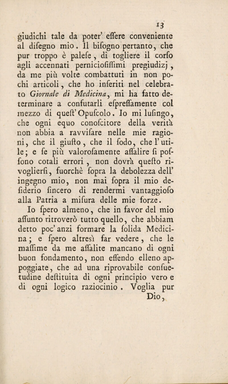 *3 giudichi tale da poter effere conveniente al difegno mio. Il bifogno pertanto, che pur troppo è palefe , di togliere il corfo agli accennati perniciofiffimi pregiudizj , da me più volte combattuti in non po¬ chi articoli, che ho inferiti nel celebra¬ to Giornale di Medicina, mi ha fatto de¬ terminare a confutarli efpreflamente col mezzo di queft’Opufcolo. Io milufingo, che ogni equo conofcitore della verità non abbia a ravvifare nelle mie ragio¬ ni, che il giufto , che il fodo, che V uti¬ le; e fe più valorofamente affalire fi pof- fono cotali errori , non dovrà quello ri- voglierfi, fuorché fopra la debolezza dell’ ingegno mio, non mai fopra il mio de- fiderio fincero di rendermi vantaggiofo alla Patria a mifura delle mie forze. Io fpero almeno, che in favor del mio affunto ritroverò tutto quello, che abbiam detto poc’ anzi formare la folida Medici¬ na ; e fpero altresì far vedere, che le maffime da me alfalite mancano di ogni buon fondamento, non elfendo elleno ap¬ poggiate, che ad una riprovabile confile- tudine deftituita di ogni principio vero e di ogni logico raziocinio • Voglia pur Dio,